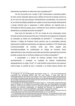 Ingo Wolfgang Sarlet; Arnaldo Sampaio de Morais Godoy | 341
parlamentar equivalente na esfera das suas competências308
.
Por fim, de acordo com o artigo 13, §7º, intervenções e restrições podem,
de resto, serem realizadas apenas para a defesa em face de um perigo comum ou
de um risco de vida para pessoas individualmente consideradas; nos termos da
lei, os meios tecnológicos poderão ser usados no caso de prevenção relativamente
a perigo iminente para a segurança e ordem públicas, em especial para a
eliminação da falta de espaço, para o combate de riscos relativos a epidemias (e
pandemias), ou proteção de jovens em perigo309
.
Esse tema foi discutido no TCF em virtude de uma reclamação contra
emenda constitucional que permitia que o Parlamento promulgasse lei ampliando
as restrições ao direito de inviolabilidade do domicílio 310
. O Parlamento, ao
reformar o Código de Processo Penal, permitiu que as autoridades policiais
espionassem residências particulares, em algumas condições. O TCF decidiu pela
constitucionalidade da emenda, ainda que tenha julgado pela
inconstitucionalidade de modificações do Código de Processo Penal,
especialmente no que consistia na previsão que permitia a gravação de conversas
privadas, quando não se verificava relação com os fatos averiguados311
.
A propriedade e o direito de herança também foram objeto de
reconhecimento e proteção, na condição de direitos fundamentais,
designadamente no artigo 14, §1º, LF, onde também está prevista uma expressa
reserva legal, no sentido de que o conteúdo e os limites desses direitos são
308
Grundgesetz für die Bundesrepublik Deutschland: Artigo 13 – “(6) Die Bundesregierung
unterrichtet den Bundestag jährlich über den nach Absatz 3 sowie über den im
Zuständigkeitsbereich des Bundes nach Absatz 4 und, soweit richterlich überprüfungsbedürftig,
nach Absatz 5 erfolgten Einsatz technischer Mittel. Ein vom Bundestag gewähltes Gremium übt auf
der Grundlage dieses Berichts die parlamentarische Kontrolle aus. Die Länder gewährleisten eine
gleichwertige parlamentarische Kontrolle”.
309
Grundgesetz für die Bundesrepublik Deutschland: Artigo 13 – “(7) Eingriffe und Beschränkungen
dürfen im übrigen nur zur Abwehr einer gemeinen Gefahr oder einer Lebensgefahr für einzelne
Personen, auf Grund eines Gesetzes auch zur Verhütung dringender Gefahren für die öffentliche
Sicherheit und Ordnung, insbesondere zur Behebung der Raumnot, zur Bekämpfung von
Seuchengefahr oder zum Schutze gefährdeter Jugendlicher vorgenommen werden”.
310
BVerfGE 109, 279 - Groser Lauschangriff. Vide, também, SCHWABE, Jürgen, Cinquenta anos de
Jurisprudência do Tribunal Constitucional Federal Alemão, op. cit., pp. 688 e ss.
311
Cf. HAVERKAMP, Rita. Die akustische Wohnraumüberwachung – ein unzulässiger Eingriff in den
unantastbaren Kernbereich privater Lebensgestaltung?. Juristische Ausbildung, vol. 32, jun./2010.
Disponível em: https://doi.org/10.1515/jura.2010.492.
 