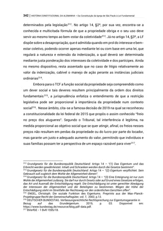 342 | HISTÓRIA CONSTITUCIONAL DA ALEMANHA – Da Constituição da Igreja de São Paulo à Lei Fundamental
determinados pela legislação312
. No artigo 14, §2º, por sua vez, encontra-se a
conhecida e multicitada fórmula de que a propriedade obriga e o seu uso deve
servir ao mesmo tempo ao bem-estar da coletividade313
. Já no artigo 14, §3º, a LF
dispõe sobre a desapropriação, que é admitida quando em prol do interesse e bem-
estar coletivo, podendo ocorrer apenas mediante lei ou com base em uma lei, que
regulará a natureza e extensão da indenização, a qual deverá ser determinada
mediante justa ponderação dos interesses da coletividade e dos partícipes. Ainda
no mesmo dispositivo, resta assentado que no caso de litígio relativamente ao
valor da indenização, cabível o manejo de ação perante as instâncias judiciais
ordinárias314
.
Embora para o TCF a função social da propriedade seja compreendido como
um dever social e tais deveres resultem principalmente da ordem dos direitos
fundamentais315 , a jurisprudência enfatiza o entendimento de que a restrição
legislativa pode ser proporcional à importância da propriedade num contexto
social316
. Nesse âmbito, cita-se a famosa decisão de 2019 na qual se reconheceu
a constitucionalidade da lei federal de 2015 que propôs o assim conhecido “freio
no preço dos alugueres”. Segundo o Tribunal, tal interferência é legítima, na
medida proporcional ao objetivo social que se quer atingir, afinal, os freios nesses
preços não resultam em perdas da propriedade ou do lucro por parte do locador,
mas garante um justo e adequado aumento do valor, permitindo que indivíduos e
suas famílias possam ter a perspectiva de um espaço razoável para viver317.
312
Grundgesetz für die Bundesrepublik Deutschland: Artigo 14 – “(1) Das Eigentum und das
Erbrecht werden gewährleistet. Inhalt und Schranken werden durch die Gesetze bestimmt”.
313
Grundgesetz für die Bundesrepublik Deutschland: Artigo 14 – “(2) Eigentum verpflichtet. Sein
Gebrauch soll zugleich dem Wohle der Allgemeinheit dienen”.
314
Grundgesetz für die Bundesrepublik Deutschland: Artigo 14 – “(3) Eine Enteignung ist nur zum
Wohle der Allgemeinheit zulässig. Sie darf nur durch Gesetz oder auf Grund eines Gesetzes erfolgen,
das Art und Ausmaß der Entschädigung regelt. Die Entschädigung ist unter gerechter Abwägung
der Interessen der Allgemeinheit und der Beteiligten zu bestimmen. Wegen der Höhe der
Entschädigung steht im Streitfalle der Rechtsweg vor den ordentlichen Gerichten offen”.
315
ENGEL, Christoph. Die soziale Funktion des Eigentums. Preprints aus der Max-Planck-
Projektgruppe Recht der Gemeinschaftsgüter, vol. 7, 2002, p.12.
316
DEUTSCHER BUNDESTAG. Verfassungsrechtliche Rechtsprechung zur Eigentumsgarantie in
Bezug auf das Grundeigentum. 2019, p. 03. Disponível em:
https://www.bundestag.de/resource/blog.pdf-data.pdf.
317
BVerfGE - 1 BvR 1595/18.
 