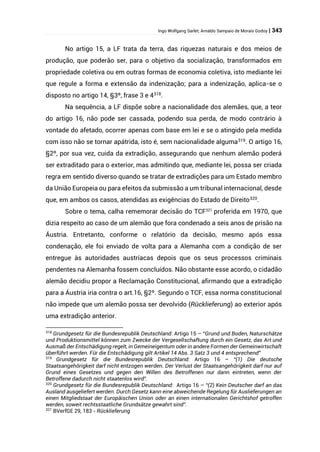 Ingo Wolfgang Sarlet; Arnaldo Sampaio de Morais Godoy | 343
No artigo 15, a LF trata da terra, das riquezas naturais e dos meios de
produção, que poderão ser, para o objetivo da socialização, transformados em
propriedade coletiva ou em outras formas de economia coletiva, isto mediante lei
que regule a forma e extensão da indenização; para a indenização, aplica-se o
disposto no artigo 14, §3º, frase 3 e 4318
.
Na sequência, a LF dispõe sobre a nacionalidade dos alemães, que, a teor
do artigo 16, não pode ser cassada, podendo sua perda, de modo contrário à
vontade do afetado, ocorrer apenas com base em lei e se o atingido pela medida
com isso não se tornar apátrida, isto é, sem nacionalidade alguma319
. O artigo 16,
§2º, por sua vez, cuida da extradição, assegurando que nenhum alemão poderá
ser extraditado para o exterior, mas admitindo que, mediante lei, possa ser criada
regra em sentido diverso quando se tratar de extradições para um Estado membro
da União Europeia ou para efeitos da submissão a um tribunal internacional, desde
que, em ambos os casos, atendidas as exigências do Estado de Direito320
.
Sobre o tema, calha rememorar decisão do TCF321
proferida em 1970, que
dizia respeito ao caso de um alemão que fora condenado a seis anos de prisão na
Áustria. Entretanto, conforme o relatório da decisão, mesmo após essa
condenação, ele foi enviado de volta para a Alemanha com a condição de ser
entregue às autoridades austríacas depois que os seus processos criminais
pendentes na Alemanha fossem concluídos. Não obstante esse acordo, o cidadão
alemão decidiu propor a Reclamação Constitucional, afirmando que a extradição
para a Áustria iria contra o art.16, §2º. Segundo o TCF, essa norma constitucional
não impede que um alemão possa ser devolvido (Rücklieferung) ao exterior após
uma extradição anterior.
318
Grundgesetz für die Bundesrepublik Deutschland: Artigo 15 – “Grund und Boden, Naturschätze
und Produktionsmittel können zum Zwecke der Vergesellschaftung durch ein Gesetz, das Art und
Ausmaß der Entschädigung regelt, in Gemeineigentum oder in andere Formen der Gemeinwirtschaft
überführt werden. Für die Entschädigung gilt Artikel 14 Abs. 3 Satz 3 und 4 entsprechend”
319
Grundgesetz für die Bundesrepublik Deutschland: Artigo 16 – “(1) Die deutsche
Staatsangehörigkeit darf nicht entzogen werden. Der Verlust der Staatsangehörigkeit darf nur auf
Grund eines Gesetzes und gegen den Willen des Betroffenen nur dann eintreten, wenn der
Betroffene dadurch nicht staatenlos wird”.
320
Grundgesetz für die Bundesrepublik Deutschland: Artigo 16 – “(2) Kein Deutscher darf an das
Ausland ausgeliefert werden. Durch Gesetz kann eine abweichende Regelung für Auslieferungen an
einen Mitgliedstaat der Europäischen Union oder an einen internationalen Gerichtshof getroffen
werden, soweit rechtsstaatliche Grundsätze gewahrt sind”.
321
BVerfGE 29, 183 - Rücklieferung
 