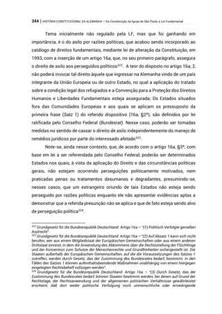 344 | HISTÓRIA CONSTITUCIONAL DA ALEMANHA – Da Constituição da Igreja de São Paulo à Lei Fundamental
Tema inicialmente não regulado pela LF, mas que foi ganhando em
importância, é o do asilo por razões políticas, que acabou sendo incorporado ao
catálogo de direitos fundamentais, mediante lei de alteração da Constituição, em
1993, com a inserção de um artigo 16a, que, no seu primeiro parágrafo, assegura
o direito de asilo aos perseguidos políticos322
. A teor do disposto no artigo 16a, 2,
não poderá invocar tal direito àquele que ingressar na Alemanha vindo de um país
integrante da União Europeia ou de outro Estado, no qual a aplicação do tratado
sobre a condição legal dos refugiados e a Convenção para a Proteção dos Direitos
Humanos e Liberdades Fundamentais esteja assegurada; Os Estados situados
fora das Comunidades Europeias e aos quais se aplicam os pressuposto da
primeira frase (Satz 1) do referido dispositivo (16a, §2º), são definidos por lei
ratificada pelo Conselho Federal (Bundesrat). Nesse caso, poderão ser tomadas
medidas no sentido de cassar o direito de asilo independentemente do manejo de
remédios jurídicos por parte do interessado afetado323
.
Note-se, ainda nesse contexto, que, de acordo com o artigo 16a, §3º, com
base em lei a ser referendada pelo Conselho Federal, poderão ser determinados
Estados nos quais, à vista da aplicação do Direito e das circunstâncias políticas
gerais, não estejam ocorrendo perseguições politicamente motivados, nem
praticadas penas ou tratamentos desumanas e degradantes, presumindo-se,
nesses casos, que um estrangeiro oriundo de tais Estados não esteja sendo
perseguido por razões políticas enquanto ele não apresentar evidências aptas a
demonstrar que a referida presunção não se aplica e que de fato esteja sendo alvo
de perseguição política324
.
322
Grundgesetz für die Bundesrepublik Deutschland: Artigo 16a – “(1) Politisch Verfolgte genießen
Asylrecht”.
323
Grundgesetz für die Bundesrepublik Deutschland: Artigo 16a – “(2) Auf Absatz 1 kann sich nicht
berufen, wer aus einem Mitgliedstaat der Europäischen Gemeinschaften oder aus einem anderen
Drittstaat einreist, in dem die Anwendung des Abkommens über die Rechtsstellung der Flüchtlinge
und der Konvention zum Schutze der Menschenrechte und Grundfreiheiten sichergestellt ist. Die
Staaten außerhalb der Europäischen Gemeinschaften, auf die die Voraussetzungen des Satzes 1
zutreffen, werden durch Gesetz, das der Zustimmung des Bundesrates bedarf, bestimmt. In den
Fällen des Satzes 1 können aufenthaltsbeendende Maßnahmen unabhängig von einem hiergegen
eingelegten Rechtsbehelf vollzogen werden”.
324
Grundgesetz für die Bundesrepublik Deutschland: Artigo 16a – “(3) Durch Gesetz, das der
Zustimmung des Bundesrates bedarf, können Staaten bestimmt werden, bei denen auf Grund der
Rechtslage, der Rechtsanwendung und der allgemeinen politischen Verhältnisse gewährleistet
erscheint, daß dort weder politische Verfolgung noch unmenschliche oder erniedrigende
 