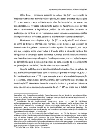 Ingo Wolfgang Sarlet; Arnaldo Sampaio de Morais Godoy | 345
Além disso – consoante prescrito no artigo 16a, §4º - a execução de
medidas objetivando o término do asilo poderá, nos casos previstos no parágrafo
3º e em outros casos evidentemente não fundamentados ou como tais
considerados, ser revogada judicialmente quando se fizerem presentes dúvidas
sérias relativamente à legitimidade jurídica de tais medidas, podendo os
parâmetros de controle serem restringidos, assim como desconsideradas razões
intempestivamente invocadas, devendo a lei determinar os demais detalhes325
.
Finalmente, como dispõe o artigo 16a, §5º, os parágrafos 1º ao 4º situam-
se entre os tratados internacionais firmados pelos Estados que integram as
Comunidades Europeias e com outros Estados, àqueles não se opondo, nos casos
em que estejam sendo observados o tratado sobre a situação jurídica dos
refugiados e a convenção sobre os direitos humanos e liberdades fundamentais,
que deverão estar assegurados pelos Estados pactuantes, com a criação de regras
de competência para a aferição de pedidos de asilo, incluída do reconhecimento
recíproco (entre tais Países) das decisões correspondentes326
.
Importa sublinhar, que a constitucionalidade do artigo 16a, em virtude de
sua eventual incompatibilidade com as “cláusulas pétreas” do artigo 79, §3º, LF,
foi questionada perante o TCF, o qual, contudo, acabou afastando tal impugnação
e reconheceu a legitimidade constitucional da correspondente lei de alteração da
Constituição327
. Na ementa dessa decisão, o TCF afirmou que o direito básico de
asilo não integra o conteúdo da garantia do art.1º, §1º, de modo que o Estado
Bestrafung oder Behandlung stattfindet. Es wird vermutet, daß ein Ausländer aus einem solchen
Staat nicht verfolgt wird, solange er nicht Tatsachen vorträgt, die die Annahme begründen, daß er
entgegen dieser Vermutung politisch verfolgt wird”.
325
Grundgesetz für die Bundesrepublik Deutschland: Artigo 16ª – “(4) Die Vollziehung
aufenthaltsbeendender Maßnahmen wird in den Fällen des Absatzes 3 und in anderen Fällen, die
offensichtlich unbegründet sind oder als offensichtlich unbegründet gelten, durch das Gericht nur
ausgesetzt, wenn ernstliche Zweifel an der Rechtmäßigkeit der Maßnahme bestehen; der
Prüfungsumfang kann eingeschränkt werden und verspätetes Vorbringen unberücksichtigt bleiben.
Das Nähere ist durch Gesetz zu bestimmen“.
326
Grundgesetz für die Bundesrepublik Deutschland: Artigo 16a: “(5) Die Absätze 1 bis 4 stehen
völkerrechtlichen Verträgen von Mitgliedstaaten der Europäischen Gemeinschaften untereinander
und mit dritten Staaten nicht entgegen, die unter Beachtung der Verpflichtungen aus dem
Abkommen über die Rechtsstellung der Flüchtlinge und der Konvention zum Schutze der
Menschenrechte und Grundfreiheiten, deren Anwendung in den Vertragsstaaten sichergestellt sein
muß, Zuständigkeitsregelungen für die Prüfung von Asylbegehren einschließlich der gegenseitigen
Anerkennung von Asylentscheidungen treffen”.
327
BVerfGE 94, 49, p. 209 – Sichere Drittstaaten.
 
