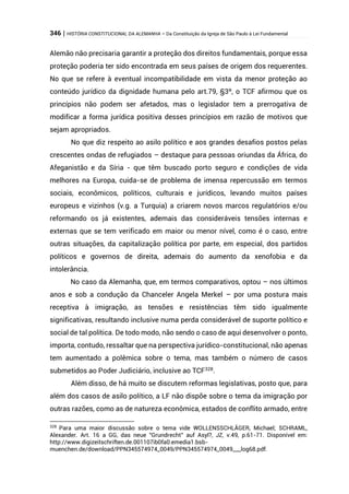 346 | HISTÓRIA CONSTITUCIONAL DA ALEMANHA – Da Constituição da Igreja de São Paulo à Lei Fundamental
Alemão não precisaria garantir a proteção dos direitos fundamentais, porque essa
proteção poderia ter sido encontrada em seus países de origem dos requerentes.
No que se refere à eventual incompatibilidade em vista da menor proteção ao
conteúdo jurídico da dignidade humana pelo art.79, §3º, o TCF afirmou que os
princípios não podem ser afetados, mas o legislador tem a prerrogativa de
modificar a forma jurídica positiva desses princípios em razão de motivos que
sejam apropriados.
No que diz respeito ao asilo político e aos grandes desafios postos pelas
crescentes ondas de refugiados – destaque para pessoas oriundas da África, do
Afeganistão e da Síria - que têm buscado porto seguro e condições de vida
melhores na Europa, cuida-se de problema de imensa repercussão em termos
sociais, econômicos, políticos, culturais e jurídicos, levando muitos países
europeus e vizinhos (v.g. a Turquia) a criarem novos marcos regulatórios e/ou
reformando os já existentes, ademais das consideráveis tensões internas e
externas que se tem verificado em maior ou menor nível, como é o caso, entre
outras situações, da capitalização política por parte, em especial, dos partidos
políticos e governos de direita, ademais do aumento da xenofobia e da
intolerância.
No caso da Alemanha, que, em termos comparativos, optou – nos últimos
anos e sob a condução da Chanceler Angela Merkel – por uma postura mais
receptiva à imigração, as tensões e resistências têm sido igualmente
significativas, resultando inclusive numa perda considerável de suporte político e
social de tal política. De todo modo, não sendo o caso de aqui desenvolver o ponto,
importa, contudo, ressaltar que na perspectiva jurídico-constitucional, não apenas
tem aumentado a polêmica sobre o tema, mas também o número de casos
submetidos ao Poder Judiciário, inclusive ao TCF328
.
Além disso, de há muito se discutem reformas legislativas, posto que, para
além dos casos de asilo político, a LF não dispõe sobre o tema da imigração por
outras razões, como as de natureza econômica, estados de conflito armado, entre
328
Para uma maior discussão sobre o tema vide WOLLENSSCHLÄGER, Michael; SCHRAML,
Alexander. Art. 16 a GG, das neue "Grundrecht" auf Asyl?, JZ, v.49, p.61-71. Disponível em:
http://www.digizeitschriften.de.001107ib0fa0.emedia1.bsb-
muenchen.de/download/PPN345574974_0049/PPN345574974_0049___log68.pdf.
 