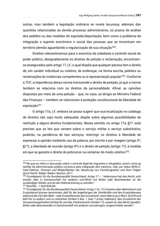 Ingo Wolfgang Sarlet; Arnaldo Sampaio de Morais Godoy | 347
outras, mas também a legislação ordinária se revela lacunosa, ademais das
questões relacionadas ao devido processo administrativo, os prazos de análise
dos pedidos ou das medidas de expulsão/deportação, bem como o problema da
integração e suporte econômico e social das pessoas que se encontram em
território alemão aguardando a regularização de sua situação329
.
Direitos relevantíssimos para o exercício da cidadania e controle social do
poder público, designadamente os direitos de petição e reclamação, encontram-
se assegurados pelo artigo 17, LF, o qual dispõe que qualquer pessoa tem o direito
de, em caráter individual ou coletivo, de endereçar, na forma escrita, pedidos ou
reclamações às instâncias competentes ou à representação popular330
. Conforme
o TCF, a importância dessa norma transcende o direito de petição, já que a norma
também se relaciona com os direitos da personalidade. Afinal, as opiniões
dispostas por meio de uma petição - que, no caso, se dirigia ao Ministro Federal
das Finanças – também se relacionam à proteção constitucional da liberdade de
expressão331
.
O artigo 17a, LF, embora se possa sugerir que sua localização no catálogo
de direitos não seja muito adequada, dispõe sobre algumas possibilidades de
restrição a alguns direitos fundamentais. Nesse sentido, no artigo 17a, §1º, está
previsto que as leis que versem sobre o serviço militar e serviço substitutivo,
poderão, na pendência de tais serviços, restringir os direitos à liberdade de
expressar a opinião mediante uso da palavra, por escrito e por imagem (artigo 5º,
§1º), a liberdade de reunião (artigo 8º) e o direito de petição (artigo 17), à medida
em que se garante o direito de peticionar ou reclamar de modo coletivo332
.
329
No que se refere à discussão sobre o controle legal de migrantes e refugiados, assim como as
tarefas da administração pública na busca pela integração dos mesmos, vide, por todos BERLIT,
Uwe-Dietmar. Grenzen und Möglichkeiten der Steuerung von Fluchtmigration und ihrer Folgen
durch Recht. Baden-Baden: Nomos, 2017.
330
Grundgesetz für die Bundesrepublik Deutschland: Artigo 17 – “Jedermann hat das Recht, sich
einzeln oder in Gemeinschaft mit anderen schriftlich mit Bitten oder Beschwerden an die
zuständigen Stellen und an die Volksvertretung zu wenden”.
331
BVerfGE - 1 BvR 839/90.
332
Grundgesetz für die Bundesrepublik Deutschland: Artigo 17a: “(1) Gesetze über Wehrdienst und
Ersatzdienst können bestimmen, daß für die Angehörigen der Streitkräfte und des Ersatzdienstes
während der Zeit des Wehr- oder Ersatzdienstes das Grundrecht, seine Meinung in Wort, Schrift und
Bild frei zu äußern und zu verbreiten (Artikel 5 Abs. 1 Satz 1 erster Halbsatz), das Grundrecht der
Versammlungsfreiheit (Artikel 8) und das Petitionsrecht (Artikel 17), soweit es das Recht gewährt,
Bitten oder Beschwerden in Gemeinschaft mit anderen vorzubringen, eingeschränkt werden”.
 