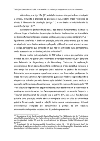 348 | HISTÓRIA CONSTITUCIONAL DA ALEMANHA – Da Constituição da Igreja de São Paulo à Lei Fundamental
Além disso, o artigo 17a, §2º, estabelece que as leis que tenham por objeto
a defesa, incluindo a proteção da população civil, podem impor restrições ao
direito à liberdade de circulação (artigo 11) e ao direito à inviolabilidade do
domicílio (artigo 13)333
.
Encerrando o primeiro título da LF, dos direitos fundamentais, o artigo 19,
além de dispor sobre limites às restrições de direitos fundamentais e a titularidade
de direitos fundamentais por pessoas jurídicas, assegura, no seu parágrafo 4º, o –
igualmente já referido – direito de proteção judiciária, prescrevendo que no caso
de alguém ter seus direitos violados pelo poder público, lhe estará aberto o acesso
à justiça, acrescendo que à medida em que não for justificada outra competência,
serão acessadas as instâncias judiciais ordinárias334
.
Dentre muitos outros julgados do TCF sobre o tema, é possível citar uma
decisão de 2017, na qual a Corte reconheceu a violação do artigo 19, §º4 por parte
dos Tribunais de Regensburg e de Nuremberg. Tratou-se de reclamação
constitucional de um apenado que fora condenado à prisão perpétua e durante o
seu tempo na prisão foi designado para trabalhar na gráfica da instituição.
Entretanto, sem um espaço ergonômico, acabou por desenvolver problemas de
disco na coluna vertebral. Após constantes queixas ao médico, o apenado pediu a
dispensa do trabalho por meio de uma ação judicial. Entretanto, como explicou o
apenado na Reclamação Constitucional– argumento esse que foi aceito pelo TCF
– os tribunais de primeira e segunda instância não esclareceram a sua decisão e
analisaram somente partes dos fatos apresentados pelo reclamante. Segundo o
Tribunal Constitucional, tal atitude fere o art.19, §4º, pois a Lei Fundamental
garante uma proteção judicial eficaz e completa contra os atos da autoridade
pública. Desse modo, haverá a violação dessa norma quando qualquer tribunal
desconsiderar completa ou parcialmente o pedido de um cidadão,
desconsiderando partes substanciais do pedido apresentado.
333
Grundgesetz für die Bundesrepublik Deutschland: Artigo 17a: “(2) Gesetze, die der Verteidigung
einschließlich des Schutzes der Zivilbevölkerung dienen, können bestimmen, daß die Grundrechte
der Freizügigkeit (Artikel 11) und der Unverletzlichkeit der Wohnung (Artikel 13) eingeschränkt
werden”.
334
Grundgesetz für die Bundesrepublik Deutschland: Artigo 19 – “(4) Wird jemand durch die
öffentliche Gewalt in seinen Rechten verletzt, so steht ihm der Rechtsweg offen. Soweit eine andere
Zuständigkeit nicht begründet ist, ist der ordentliche Rechtsweg gegeben”.
 