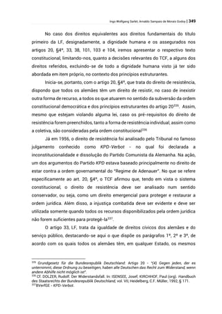 Ingo Wolfgang Sarlet; Arnaldo Sampaio de Morais Godoy | 349
No caso dos direitos equivalentes aos direitos fundamentais do título
primeiro da LF, designadamente, a dignidade humana e os assegurados nos
artigos 20, §4º, 33, 38, 101, 103 e 104, iremos apresentar o respectivo texto
constitucional, limitando-nos, quanto a decisões relevantes do TCF, a alguns dos
direitos referidos, excluindo-se de todo a dignidade humana visto já ter sido
abordada em item próprio, no contexto dos princípios estruturantes.
Inicia-se, portanto, com o artigo 20, §4º, que trata do direito de resistência,
dispondo que todos os alemães têm um direito de resistir, no caso de inexistir
outra forma de recurso, a todos os que atuarem no sentido da subversão da ordem
constitucional democrática e dos princípios estruturantes do artigo 20335
. Assim,
mesmo que estejam violando alguma lei, caso os pré-requisitos do direito de
resistência forem preenchidos, tanto a forma de resistência individual, assim como
a coletiva, são consideradas pela ordem constitucional336
Já em 1956, o direito de resistência foi analisado pelo Tribunal no famoso
julgamento conhecido como KPD-Verbot - no qual foi declarada a
inconstitucionalidade e dissolução do Partido Comunista da Alemanha. Na ação,
um dos argumentos do Partido KPD estava baseado principalmente no direito de
estar contra a ordem governamental do “Regime de Adenauer”. No que se refere
especificamente ao art. 20, §4º, o TCF afirmou que, tendo em vista o sistema
constitucional, o direito de resistência deve ser analisado num sentido
conservador, ou seja, como um direito emergencial para proteger e restaurar a
ordem jurídica. Além disso, a injustiça combatida deve ser evidente e deve ser
utilizada somente quando todos os recursos disponibilizados pela ordem jurídica
não forem suficientes para protegê-la337
.
O artigo 33, LF, trata da igualdade de direitos cívicos dos alemães e do
serviço público, destacando-se aqui o que dispõe os parágrafos 1º, 2º e 3º, de
acordo com os quais todos os alemães têm, em qualquer Estado, os mesmos
335
Grundgesetz für die Bundesrepublik Deutschland: Artigo 20 - “(4) Gegen jeden, der es
unternimmt, diese Ordnung zu beseitigen, haben alle Deutschen das Recht zum Widerstand, wenn
andere Abhilfe nicht möglich ist”.
336
Cf. DOLZER, Rudolf. Der Widerstandsfall. In: ISENSEE, Josef; KIRCHHOF, Paul (org). Handbuch
des Staatsrechts der Bundesrepublik Deutschland, vol. VII, Heidelberg, C.F. Müller, 1992, § 171.
337
BVerfGE - KPD-Verbot.
 