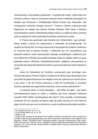 Ingo Wolfgang Sarlet; Arnaldo Sampaio de Morais Godoy | 35
revolucionário, a ela atrelado, igualmente - a exemplo da França - deita raízes em
momento anterior. Após as sucessivas derrotas frente a Napoleão Bonaparte, os
Estados que formavam a Confederação Alemã intuíram que, desunidos, não
conseguiriam enfrentar inimigos comuns25
. Prússia e Áustria rivalizavam pela
hegemonia em relação aos demais Estados Alemães. Além disso, a Bavária,
essencialmente católica, Würtemberg, Baden, Hesse e a região do Reno, estavam
entre as regiões de maior proeminência política, econômica e social.
A Prússia era governada pela dinastia dos Hohenzollern, cujo príncipe-
eleitor, desde o século XV, representava o eleitorado de Brandemburgo. Em
meados do Século XIX, a Prússia estava sob a autoridade de Frederico Guilherme
IV, monarca que se deixou arrastar e influenciar por um nacionalismo que
pretendia explorar, tendo demonstrado reiterada consideração e deferência por
uma Alemanha unificada, procurando prestigiar todas as regiões sobre as quais
pretendia exercer influência. Exemplificativamente, colaborou intensamente na
conclusão das obras da Catedral de Colônia, cuja construção fora interrompida em
155926
.
Antes do Parlamento de Frankfurt, pressionado para promulgar uma
Constituição para a Prússia, Frederico Guilherme IV afirmou que não desejava que
uma folha de papel interviesse nas relações entre ele, soberano por direito divino,
e seu povo; o Rei da Prússia associava a ideia de Constituição à revolução
francesa, episódio que seguramente execrava, como monarca absolutista27.
A proposito disso, é nessa passagem - uma folha de papel - que talvez
coincidentemente possa se colher a metáfora que teria inspirado Ferdinand
Lassalle (1825-1864), contemporâneo dos fatos28
. Para Lassalle, a Constituição
consistiria em um conjunto de fatores reais de poder, escritos em uma folha de
papel, de tal sorte que sem os primeiros, o texto constitucional perderia sentido e
25
Cf. HUCKO, Elmar M., op. cit. p. 4.
26
Cf. KITCHEN, Martin, op. cit., p. 107.
27
Ibidem, p. 44.
28
À época das reuniões do Parlamento de Frankfurt Ferdinand Lassalle não estava presente às
reuniões, embora tenha acompanhado com muito interesse as discussões, como sugerem seus
biógrafos. Conferir FOOTMAN, David. Ferdinand Lassalle- Romantic Revolucionary, New Haven:
Yale University Press, 1947, pp. 62 e ss., BRANDES, Georg. Ferdinand Lassalle, New York: Macmillan
Company, 1911; há versão fac-símile de 2005, na coleção Elibron Classics, editada pela Adamant
Media Coorporation.
 