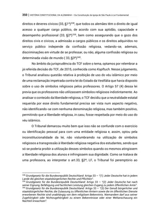 350 | HISTÓRIA CONSTITUCIONAL DA ALEMANHA – Da Constituição da Igreja de São Paulo à Lei Fundamental
direitos e deveres cívicos (33, §1º)338
, que todos os alemães têm o direito de igual
acesso a qualquer cargo público, de acordo com sua aptidão, capacidade e
desempenho profissional (33, §2º)339
, bem como assegurando que o gozo dos
direitos civis e cívicos, a admissão a cargos públicos e os direitos adquiridos no
serviço público independe da confissão religiosa, vedando-se, ademais,
discriminações em virtude de se professar, ou não, alguma confissão religiosa ou
determinada visão de mundo ( 33, §3º)340
.
No âmbito da jurisprudência do TCF sobre o tema, optamos por relembrar a
já referida decisão do TCF, de 2015, conhecida como Kopftuch. Nesse julgamento,
o Tribunal analisou questão relativa à proibição de uso do véu islâmico por meio
de uma reclamação impetrada contra lei do Estado da Vestfália que havia disposto
sobre o uso de símbolos religiosos pelos professores. O Artigo 57 (4) dessa lei
previa que os professores não utilizassem símbolos religiosos indistintamente. Ao
analisar o conteúdo da liberdade religiosa, o TCF decidiu que a neutralidade estatal
requerida por esse direito fundamental precisa ser vista num aspecto negativo,
não identificando-se com nenhuma denominação religiosa, mas também positivo,
permitindo que a liberdade religiosa, in casu, fosse respeitada por meio do uso do
véu islâmico.
O Tribunal demarcou muito bem que isso não se confunde com o exercício
ou identificação pessoal para com uma entidade religiosa e, assim, optou pela
inconstitucionalidade da lei, não vislumbramdo na utilização de símbolos
religiosos a transgressão à liberdade religiosa negativa dos estudantes, sendo que
só se poderia proibir a utilização desses símbolos quando os mesmos atingissem
a liberdade religiosa dos alunos e infringissem sua dignidade. Como se tratava de
uma professora, ao interpretar o art.33, §2º, LF, o Tribunal foi peremptório ao
338
Grundgesetz für die Bundesrepublik Deutschland: Artigo 33 – “(1) Jeder Deutsche hat in jedem
Lande die gleichen staatsbürgerlichen Rechte und Pflichten”.
339
Grundgesetz für die Bundesrepublik Deutschland: Artigo 33 – “(2) Jeder Deutsche hat nach
seiner Eignung, Befähigung und fachlichen Leistung gleichen Zugang zu jedem öffentlichen Amte”.
340
Grundgesetz für die Bundesrepublik Deutschland: Artigo 33 – “(3) Der Genuß bürgerlicher und
staatsbürgerlicher Rechte, die Zulassung zu öffentlichen Ämtern sowie die im öffentlichen Dienste
erworbenen Rechte sind unabhängig von dem religiösen Bekenntnis. Niemandem darf aus seiner
Zugehörigkeit oder Nichtzugehörigkeit zu einem Bekenntnisse oder einer Weltanschauung ein
Nachteil erwachsen”.
 
