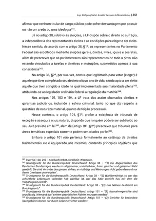 Ingo Wolfgang Sarlet; Arnaldo Sampaio de Morais Godoy | 351
afirmar que nenhum titular de cargo público pode sofrer desvantagem por possuir
ou não um credo ou uma ideologia341
.
Já no artigo 38, relativo às eleições, a LF dispõe sobre o direito ao sufrágio,
a independência dos representantes eleitos e as condições para eleger e ser eleito.
Nesse sentido, de acordo com o artigo 38, §1º, os representantes no Parlamento
Federal são escolhidos mediante eleições gerais, diretas, livres, iguais e secretas,
além de prescrever que os parlamentares são representantes de todo o povo, não
estando vinculados a tarefas e diretivas e instruções, submetidos apenas à sua
consciência342
.
No artigo 38, §2º, por sua vez, consta que legitimado para votar (eleger) é
aquele que tiver completado seu décimo oitavo ano de vida, sendo apto a ser eleito
aquele que tiver atingido a idade na qual implementada sua maioridade plena343
,
atribuindo-se ao legislador ordinário federal a regulação da matéria344.
Nos artigos 101, 103 e 104, a LF trata dos assim chamados direitos e
garantias judiciários, incluindo a esfera criminal, tanto no que diz respeito a
questões de natureza material, quanto de feição processual.
Nesse contexto, o artigo 101, §1º, proíbe a existência de tribunais de
exceção e assegura o juiz natural, dispondo que ninguém poderá ser subtraído ao
seu Juiz previsto em lei345
, além de (artigo 101, §2º) prescrever que tribunais para
áreas temáticas especiais somente podem ser criados por lei346
.
Embora o artigo 101 não pertença formalmente ao catálogo de direitos
fundamentais ele é equiparado aos mesmos, contendo princípios objetivos que
341
BVerfGE 138, 296 - Kopftuchverbot Nordrhein-Westfalen.
342
Grundgesetz für die Bundesrepublik Deutschland: Artigo 38 – “(1) Die Abgeordneten des
Deutschen Bundestages werden in allgemeiner, unmittelbarer, freier, gleicher und geheimer Wahl
gewählt. Sie sind Vertreter des ganzen Volkes, an Aufträge und Weisungen nicht gebunden und nur
ihrem Gewissen unterworfen”.
343
Grundgesetz für die Bundesrepublik Deutschland: Artigo 38 - “(2) Wahlberechtigt ist, wer das
achtzehnte Lebensjahr vollendet hat; wählbar ist, wer das Alter erreicht hat, mit dem die
Volljährigkeit eintritt”.
344
Grundgesetz für die Bundesrepublik Deutschland: Artigo 38 - “(3) Das Nähere bestimmt ein
Bundesgesetz”.
345
Grundgesetz für die Bundesrepublik Deutschland: Artigo 101 – “(1) Ausnahmegerichte sind
unzulässig. Niemand darf seinem gesetzlichen Richter entzogen werden”.
346
Grundgesetz für die Bundesrepublik Deutschland: Artigo 101 – “(2) Gerichte für besondere
Sachgebiete können nur durch Gesetz errichtet werden”.
 