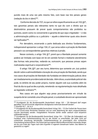 Ingo Wolfgang Sarlet; Arnaldo Sampaio de Morais Godoy | 353
punido mais de uma vez pelo mesmo fato, com base nas leis penais gerais
(vedação do bis in idem)353
.
Conforme decisão do TCF, no que se refere especificamente ao art.103, §2º,
tais garantias penais são relevantes tanto no que diz com o direito que os
destinatários possuem de prever quais comportamentos são proibidos ou
puníveis, assim como no concernente à garantia de que seja o legislador – e não
a administração pública ou o judiciário – aquele a determinar quais atos devem
ser tipificados354
.
Por derradeiro, encerrando a parte dedicada aos direitos fundamentais,
indispensável apresentar o artigo 104, LF, que versa sobre a privação da liberdade
pessoal e as correspondentes garantias relativas à prisão.
Nesse contexto, o artigo 104, §1º, prevê que a liberdade pessoal somente
poderá ser limitada com base em lei em sentido formal e mediante atendimento
das formas nela prescritas, vedando-se, outrossim, que pessoas presas sejam
maltratadas espiritual e corporalmente355
.
O artigo 104, §2º, por seu turno, determina que somente um Juiz poderá
decidir sobre a admissibilidade e duração de uma privação da liberdade, sendo que
nos casos de privações de liberdade não fundadas em determinação judicial, deve
ser imediatamente providenciada tal decisão. Além disso, a autoridade policial não
pode, no âmbito de seu poder próprio, manter alguém sob sua custódia além do
final do dia no qual se deu a prisão, remetendo-se regulamentação mais detalhada
ao legislador ordinário356
.
Nos casos em que alguém seja preso provisoriamente em virtude da
suspeita de ter cometido uma infração penal, o custodiado deverá ser apresentado
353
Grundgesetz für die Bundesrepublik Deutschland: Artigo 103 – “(3) Niemand darf wegen
derselben Tat auf Grund der allgemeinen Strafgesetze mehrmals bestraft werden”.
354
BverfGE 92,1 - Sit-In II
355
Grundgesetz für die Bundesrepublik Deutschland: Artigo 104 – “(1) Die Freiheit der Person kann
nur auf Grund eines förmlichen Gesetzes und nur unter Beachtung der darin vorgeschriebenen
Formen beschränkt werden. Festgehaltene Personen dürfen weder seelisch noch körperlich
mißhandelt werden”.
356
Grundgesetz für die Bundesrepublik Deutschland: Artigo 104 – “(2) Über die Zulässigkeit und
Fortdauer einer Freiheitsentziehung hat nur der Richter zu entscheiden. Bei jeder nicht auf
richterlicher Anordnung beruhenden Freiheitsentziehung ist unverzüglich eine richterliche
Entscheidung herbeizuführen. Die Polizei darf aus eigener Machtvollkommenheit niemanden länger
als bis zum Ende des Tages nach dem Ergreifen in eigenem Gewahrsam halten. Das Nähere ist
gesetzlich zu regeln”.
 
