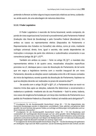 Ingo Wolfgang Sarlet; Arnaldo Sampaio de Morais Godoy | 355
pretende é oferecer ao leitor alguns traços essenciais relativos ao tema, cuidando-
se, ainda assim, de uma abordagem de natureza descritiva.
5.3.5.1 Poder Legislativo
O Poder Legislativo é exercido de forma bicameral, sendo composto, do
pondo de vista organizacional, funcional e procedimental, pelo Parlamento Federal
(tradução não literal de Bundestag) e pelo Conselho Federal (Bundesrat). Em
ambos os casos os representantes eleitos (Deputados do Parlamento e
Representantes dos Estados no Conselho) são eleitos, como já visto, mediante
sufrágio universal, direto, livre, igual e secreto, não sendo dependentes de
instruções e encargos da parte dos eleitores e subordinados unicamente à sua
consciência (artigo 38, §1º, LF)360.
Também em ambos os casos – forte no artigo 39, §1º, o mandato dos
representantes eleitos é de quatro anos, ressalvadas situações específicas
previstas na LF, destaque para o caso de dissolução do Parlamento, de tal sorte
que em regra a legislatura termina com a reunião inaugural de um novo
Parlamento, devendo as eleições serem realizadas entre 46 e 48 meses contados
do início da legislatura, exceto quando da dissolução do Parlamento, hipótese na
qual as eleições deverão ser realizadas no prazo de sessenta dias361
.
De acordo com o artigo 39, §2º e §3º, LF, o Parlamento deve se reunir no
máximo trinta dias após as eleições, cabendo-lhe determinar o encerramento e
reabertura e podendo -mediante ato do seu Presidente – fazê-lo antes; todavia,
nos casos de exigência formulada por um terço dos membros do Parlamento ou a
pedido do Presidente Federal ou Chanceler Federal, tal medida será obrigatória362.
360
Grundgesetz für die Bundesrepublik Deutschland: Artigo 38 – “(1) Die Abgeordneten des
Deutschen Bundestages werden in allgemeiner, unmittelbarer, freier, gleicher und geheimer Wahl
gewählt. Sie sind Vertreter des ganzen Volkes, an Aufträge und Weisungen nicht gebunden und nur
ihrem Gewissen unterworfen”.
361
Grundgesetz für die Bundesrepublik Deutschland: Artigo 39 – “(1) Der Bundestag wird
vorbehaltlich der nachfolgenden Bestimmungen auf vier Jahre gewählt. Seine Wahlperiode endet
mit dem Zusammentritt eines neuen Bundestages. Die Neuwahl findet frühestens sechsundvierzig,
spätestens achtundvierzig Monate nach Beginn der Wahlperiode statt. Im Falle einer Auflösung des
Bundestages findet die Neuwahl innerhalb von sechzig Tagen statt.
362
Grundgesetz für die Bundesrepublik Deutschland: Artigo 39 – “(2) Der Bundestag tritt spätestens
am dreißigsten Tage nach der Wahl zusammen. (3) Der Bundestag bestimmt den Schluß und den
 