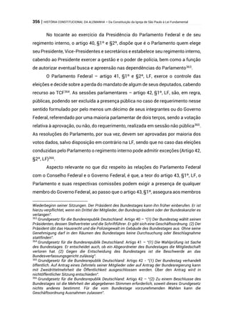 356 | HISTÓRIA CONSTITUCIONAL DA ALEMANHA – Da Constituição da Igreja de São Paulo à Lei Fundamental
No tocante ao exercício da Presidência do Parlamento Federal e de seu
regimento interno, o artigo 40, §1º e §2º, dispõe que é o Parlamento quem elege
seu Presidente, Vice-Presidentes e secretários e estabelece seu regimento interno,
cabendo ao Presidente exercer a gestão e o poder de polícia, bem como a função
de autorizar eventual busca e apreensão nas dependências do Parlamento363
.
O Parlamento Federal – artigo 41, §1º e §2º, LF, exerce o controle das
eleições e decide sobre a perda do mandato de algum de seus deputados, cabendo
recurso ao TCF364
. As sessões parlamentares – artigo 42, §1º, LF, são, em regra,
públicas, podendo ser excluída a presença pública no caso de requerimento nesse
sentido formulado por pelo menos um décimo de seus integrantes ou do Governo
Federal, referendado por uma maioria parlamentar de dois terços, sendo a votação
relativa à aprovação, ou não, do requerimento, realizada em sessão não pública365
.
As resoluções do Parlamento, por sua vez, devem ser aprovadas por maioria dos
votos dados, salvo disposição em contrário na LF, sendo que no caso das eleições
conduzidas pelo Parlamento o regimento interno pode admitir exceções (Artigo 42,
§2º, LF)366
.
Aspecto relevante no que diz respeito às relações do Parlamento Federal
com o Conselho Federal e o Governo Federal, é que, a teor do artigo 43, §1º, LF, o
Parlamento e suas respectivas comissões podem exigir a presença de qualquer
membro do Governo Federal, ao passo que o artigo 43, §1º, assegura aos membros
Wiederbeginn seiner Sitzungen. Der Präsident des Bundestages kann ihn früher einberufen. Er ist
hierzu verpflichtet, wenn ein Drittel der Mitglieder, der Bundespräsident oder der Bundeskanzler es
verlangen”.
363
Grundgesetz für die Bundesrepublik Deutschland: Artigo 40 – “(1) Der Bundestag wählt seinen
Präsidenten, dessen Stellvertreter und die Schriftführer. Er gibt sich eine Geschäftsordnung. (2) Der
Präsident übt das Hausrecht und die Polizeigewalt im Gebäude des Bundestages aus. Ohne seine
Genehmigung darf in den Räumen des Bundestages keine Durchsuchung oder Beschlagnahme
stattfinden”.
364
Grundgesetz für die Bundesrepublik Deutschland: Artigo 41 – “(1) Die Wahlprüfung ist Sache
des Bundestages. Er entscheidet auch, ob ein Abgeordneter des Bundestages die Mitgliedschaft
verloren hat. (2) Gegen die Entscheidung des Bundestages ist die Beschwerde an das
Bundesverfassungsgericht zulässig”.
365
Grundgesetz für die Bundesrepublik Deutschland: Artigo 42 - “(1) Der Bundestag verhandelt
öffentlich. Auf Antrag eines Zehntels seiner Mitglieder oder auf Antrag der Bundesregierung kann
mit Zweidrittelmehrheit die Öffentlichkeit ausgeschlossen werden. Über den Antrag wird in
nichtöffentlicher Sitzung entschieden”.
366
Grundgesetz für die Bundesrepublik Deutschland: Artigo 42 – “(2) Zu einem Beschlusse des
Bundestages ist die Mehrheit der abgegebenen Stimmen erforderlich, soweit dieses Grundgesetz
nichts anderes bestimmt. Für die vom Bundestage vorzunehmenden Wahlen kann die
Geschäftsordnung Ausnahmen zulassen”.
 
