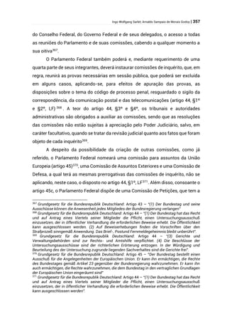 Ingo Wolfgang Sarlet; Arnaldo Sampaio de Morais Godoy | 357
do Conselho Federal, do Governo Federal e de seus delegados, o acesso a todas
as reuniões do Parlamento e de suas comissões, cabendo a qualquer momento a
sua oitiva367
.
O Parlamento Federal também poderá e, mediante requerimento de uma
quarta parte de seus integrantes, deverá instaurar comissões de inquérito, que, em
regra, reunirá as provas necessárias em sessão pública, que poderá ser excluída
em alguns casos, aplicando-se, para efeitos de apuração das provas, as
disposições sobre o tema do código de processo penal, resguardado o sigilo da
correspondência, da comunicação postal e das telecomunicações (artigo 44, §1º
e §2º, LF) 368
. A teor do artigo 44, §3º e §4º, os tribunais e autoridades
administrativas são obrigados a auxiliar as comissões, sendo que as resoluções
das comissões não estão sujeitas à apreciação pelo Poder Judiciário, salvo, em
caráter facultativo, quando se tratar da revisão judicial quanto aos fatos que foram
objeto de cada inquérito369
.
A despeito da possibilidade da criação de outras comissões, como já
referido, o Parlamento Federal nomeará uma comissão para assuntos da União
Europeia (artigo 45)370
, uma Comissão de Assuntos Exteriores e uma Comissão de
Defesa, a qual terá as mesmas prerrogativas das comissões de inquérito, não se
aplicando, neste caso, o disposto no artigo 44, §1º, LF371
. Além disso, consoante o
artigo 45c, o Parlamento Federal dispõe de uma Comissão de Petições, que tem a
367
Grundgesetz für die Bundesrepublik Deutschland: Artigo 43 – “(1) Der Bundestag und seine
Ausschüsse können die Anwesenheit jedes Mitgliedes der Bundesregierung verlangen”
368
Grundgesetz für die Bundesrepublik Deutschland: Artigo 44 – “(1) Der Bundestag hat das Recht
und auf Antrag eines Viertels seiner Mitglieder die Pflicht, einen Untersuchungsausschuß
einzusetzen, der in öffentlicher Verhandlung die erforderlichen Beweise erhebt. Die Öffentlichkeit
kann ausgeschlossen werden. (2) Auf Beweiserhebungen finden die Vorschriften über den
Strafprozeß sinngemäß Anwendung. Das Brief-, Postund Fernmeldegeheimnis bleibt unberührt”.
369
Grundgesetz für die Bundesrepublik Deutschland: Artigo 44 – “(3) Gerichte und
Verwaltungsbehörden sind zur Rechts- und Amtshilfe verpflichtet. (4) Die Beschlüsse der
Untersuchungsausschüsse sind der richterlichen Erörterung entzogen. In der Würdigung und
Beurteilung des der Untersuchung zugrunde liegenden Sachverhaltes sind die Gerichte frei”.
370
Grundgesetz für die Bundesrepublik Deutschland: Artigo 45 – “Der Bundestag bestellt einen
Ausschuß für die Angelegenheiten der Europäischen Union. Er kann ihn ermächtigen, die Rechte
des Bundestages gemäß Artikel 23 gegenüber der Bundesregierung wahrzunehmen. Er kann ihn
auch ermächtigen, die Rechte wahrzunehmen, die dem Bundestag in den vertraglichen Grundlagen
der Europäischen Union eingeräumt sind”
371
Grundgesetz für die Bundesrepublik Deutschland: Artigo 44 – “(1) Der Bundestag hat das Recht
und auf Antrag eines Viertels seiner Mitglieder die Pflicht, einen Untersuchungsausschuß
einzusetzen, der in öffentlicher Verhandlung die erforderlichen Beweise erhebt. Die Öffentlichkeit
kann ausgeschlossen werden”.
 