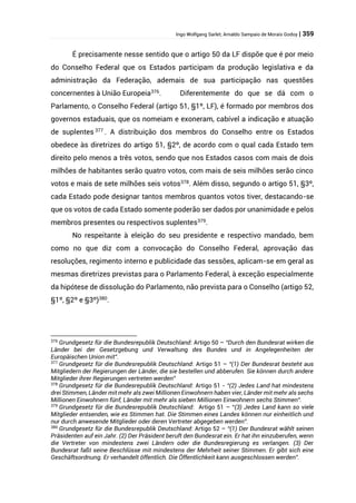 Ingo Wolfgang Sarlet; Arnaldo Sampaio de Morais Godoy | 359
É precisamente nesse sentido que o artigo 50 da LF dispõe que é por meio
do Conselho Federal que os Estados participam da produção legislativa e da
administração da Federação, ademais de sua participação nas questões
concernentes à União Europeia376
. Diferentemente do que se dá com o
Parlamento, o Conselho Federal (artigo 51, §1º, LF), é formado por membros dos
governos estaduais, que os nomeiam e exoneram, cabível a indicação e atuação
de suplentes 377
. A distribuição dos membros do Conselho entre os Estados
obedece às diretrizes do artigo 51, §2º, de acordo com o qual cada Estado tem
direito pelo menos a três votos, sendo que nos Estados casos com mais de dois
milhões de habitantes serão quatro votos, com mais de seis milhões serão cinco
votos e mais de sete milhões seis votos378
. Além disso, segundo o artigo 51, §3º,
cada Estado pode designar tantos membros quantos votos tiver, destacando-se
que os votos de cada Estado somente poderão ser dados por unanimidade e pelos
membros presentes ou respectivos suplentes379
.
No respeitante à eleição do seu presidente e respectivo mandado, bem
como no que diz com a convocação do Conselho Federal, aprovação das
resoluções, regimento interno e publicidade das sessões, aplicam-se em geral as
mesmas diretrizes previstas para o Parlamento Federal, à exceção especialmente
da hipótese de dissolução do Parlamento, não prevista para o Conselho (artigo 52,
§1º, §2º e §3º)380
.
376
Grundgesetz für die Bundesrepublik Deutschland: Artigo 50 – “Durch den Bundesrat wirken die
Länder bei der Gesetzgebung und Verwaltung des Bundes und in Angelegenheiten der
Europäischen Union mit”.
377
Grundgesetz für die Bundesrepublik Deutschland: Artigo 51 – “(1) Der Bundesrat besteht aus
Mitgliedern der Regierungen der Länder, die sie bestellen und abberufen. Sie können durch andere
Mitglieder ihrer Regierungen vertreten werden”
378
Grundgesetz für die Bundesrepublik Deutschland: Artigo 51 - “(2) Jedes Land hat mindestens
drei Stimmen, Länder mit mehr als zwei Millionen Einwohnern haben vier, Länder mit mehr als sechs
Millionen Einwohnern fünf, Länder mit mehr als sieben Millionen Einwohnern sechs Stimmen”.
379
Grundgesetz für die Bundesrepublik Deutschland: Artigo 51 – “(3) Jedes Land kann so viele
Mitglieder entsenden, wie es Stimmen hat. Die Stimmen eines Landes können nur einheitlich und
nur durch anwesende Mitglieder oder deren Vertreter abgegeben werden”.
380
Grundgesetz für die Bundesrepublik Deutschland: Artigo 52 – “(1) Der Bundesrat wählt seinen
Präsidenten auf ein Jahr. (2) Der Präsident beruft den Bundesrat ein. Er hat ihn einzuberufen, wenn
die Vertreter von mindestens zwei Ländern oder die Bundesregierung es verlangen. (3) Der
Bundesrat faßt seine Beschlüsse mit mindestens der Mehrheit seiner Stimmen. Er gibt sich eine
Geschäftsordnung. Er verhandelt öffentlich. Die Öffentlichkeit kann ausgeschlossen werden”.
 