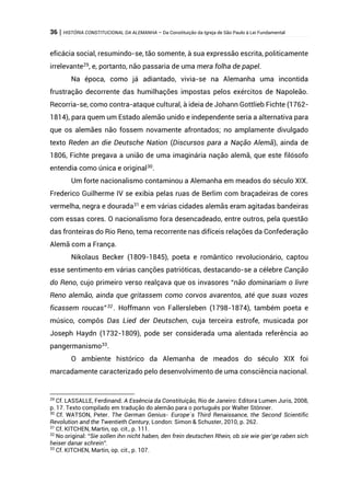 36 | HISTÓRIA CONSTITUCIONAL DA ALEMANHA – Da Constituição da Igreja de São Paulo à Lei Fundamental
eficácia social, resumindo-se, tão somente, à sua expressão escrita, politicamente
irrelevante29
, e, portanto, não passaria de uma mera folha de papel.
Na época, como já adiantado, vivia-se na Alemanha uma incontida
frustração decorrente das humilhações impostas pelos exércitos de Napoleão.
Recorria-se, como contra-ataque cultural, à ideia de Johann Gottlieb Fichte (1762-
1814), para quem um Estado alemão unido e independente seria a alternativa para
que os alemães não fossem novamente afrontados; no amplamente divulgado
texto Reden an die Deutsche Nation (Discursos para a Nação Alemã), ainda de
1806, Fichte pregava a união de uma imaginária nação alemã, que este filósofo
entendia como única e original30
.
Um forte nacionalismo contaminou a Alemanha em meados do século XIX.
Frederico Guilherme IV se exibia pelas ruas de Berlim com braçadeiras de cores
vermelha, negra e dourada31 e em várias cidades alemãs eram agitadas bandeiras
com essas cores. O nacionalismo fora desencadeado, entre outros, pela questão
das fronteiras do Rio Reno, tema recorrente nas difíceis relações da Confederação
Alemã com a França.
Nikolaus Becker (1809-1845), poeta e romântico revolucionário, captou
esse sentimento em várias canções patrióticas, destacando-se a célebre Canção
do Reno, cujo primeiro verso realçava que os invasores “não dominariam o livre
Reno alemão, ainda que gritassem como corvos avarentos, até que suas vozes
ficassem roucas”32 . Hoffmann von Fallersleben (1798-1874), também poeta e
músico, compôs Das Lied der Deutschen, cuja terceira estrofe, musicada por
Joseph Haydn (1732-1809), pode ser considerada uma alentada referência ao
pangermanismo33
.
O ambiente histórico da Alemanha de meados do século XIX foi
marcadamente caracterizado pelo desenvolvimento de uma consciência nacional.
29
Cf. LASSALLE, Ferdinand. A Essência da Constituição, Rio de Janeiro: Editora Lumen Juris, 2008,
p. 17. Texto compilado em tradução do alemão para o português por Walter Stönner.
30
Cf. WATSON, Peter. The German Genius- Europe´s Third Renaissance, the Second Scientific
Revolution and the Twentieth Century, London: Simon & Schuster, 2010, p. 262.
31
Cf. KITCHEN, Martin, op. cit., p. 111.
32
No original: “Sie sollen ihn nicht haben, den frein deutschen Rhein, ob sie wie gier’ge raben sich
heiser danar schrein”.
33
Cf. KITCHEN, Martin, op. cit., p. 107.
 