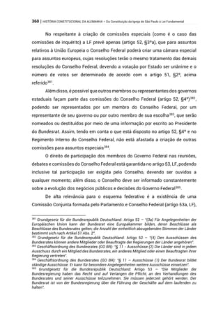 360 | HISTÓRIA CONSTITUCIONAL DA ALEMANHA – Da Constituição da Igreja de São Paulo à Lei Fundamental
No respeitante à criação de comissões especiais (como é o caso das
comissões de inquérito) a LF prevê apenas (artigo 52, §3ºa), que para assuntos
relativos à União Europeia o Conselho Federal poderá criar uma câmara especial
para assuntos europeus, cujas resoluções terão o mesmo tratamento das demais
resoluções do Conselho Federal, devendo a votação por Estado ser unânime e o
número de votos ser determinado de acordo com o artigo 51, §2º, acima
referido381
.
Além disso, é possível que outros membros ou representantes dos governos
estaduais façam parte das comissões do Conselho Federal (artigo 52, §4º)382
,
podendo ser representados por um membro do Conselho Federal, por um
representante de seu governo ou por outro membro de sua escolha383
, que serão
nomeados ou destituídos por meio de uma informação por escrito ao Presidente
do Bundesrat. Assim, tendo em conta o que está disposto no artigo 52, §4º e no
Regimento Interno do Conselho Federal, não está afastada a criação de outras
comissões para assuntos especiais384
.
O direito de participação dos membros do Governo Federal nas reuniões,
debates e comissões do Conselho Federal está garantida no artigo 53, LF, podendo
inclusive tal participação ser exigida pelo Conselho, devendo ser ouvidos a
qualquer momento; além disso, o Conselho deve ser informado constantemente
sobre a evolução dos negócios públicos e decisões do Governo Federal385
.
De alta relevância para o esquema federativo é a existência de uma
Comissão Conjunta formada pelo Parlamento e Conselho Federal (artigo 53a, LF),
381
Grundgesetz für die Bundesrepublik Deutschland: Artigo 52 – “(3a) Für Angelegenheiten der
Europäischen Union kann der Bundesrat eine Europakammer bilden, deren Beschlüsse als
Beschlüsse des Bundesrates gelten; die Anzahl der einheitlich abzugebenden Stimmen der Länder
bestimmt sich nach Artikel 51 Abs. 2”.
382
Grundgesetz für die Bundesrepublik Deutschland: Artigo 52 – “(4) Den Ausschüssen des
Bundesrates können andere Mitglieder oder Beauftragte der Regierungen der Länder angehören”.
383
Geschäftsordnung des Bundesrates (GO BR): “§ 11 - Ausschüsse (2) Die Länder sind in jedem
Ausschuss durch ein Mitglied des Bundesrates, ein anderes Mitglied oder einen Beauftragten ihrer
Regierung vertreten”.
384
Geschäftsordnung des Bundesrates (GO BR): “§ 11 – Ausschüsse (1) Der Bundesrat bildet
ständige Ausschüsse. Er kann für besondere Angelegenheiten weitere Ausschüsse einsetzen”.
385
Grundgesetz für die Bundesrepublik Deutschland: Artigo 53 – “Die Mitglieder der
Bundesregierung haben das Recht und auf Verlangen die Pflicht, an den Verhandlungen des
Bundesrates und seiner Ausschüsse teilzunehmen. Sie müssen jederzeit gehört werden. Der
Bundesrat ist von der Bundesregierung über die Führung der Geschäfte auf dem laufenden zu
halten”.
 