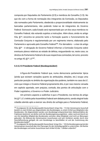 Ingo Wolfgang Sarlet; Arnaldo Sampaio de Morais Godoy | 361
composta por Deputados do Parlamento (2/3) e membros do Conselho (1/3). No
que diz com a forma de nomeação dos integrantes da Comissão, os Deputados
são nomeados pelo Parlamento, obedecida a proporcionalidade relativamente às
bancadas parlamentares, não podendo tratar-se de integrantes do Governo
Federal. Outrossim, cada Estado será representado por um dos seus membros no
Conselho Federal, não estando sujeitos a instruções. Além disso, ainda no artigo
53a, §1º, encontra-se prescrito tanto a formação quanto o funcionamento da
Comissão Conjunta é regulamentada por um regimento interno, elaborado pelo
Parlamento e aprovado pelo Conselho Federal386
. Por derradeiro – a teor do artigo
53a, §2º - é obrigação do Governo Federal informar a Comissão Conjunta sobre
eventuais planos relativos ao estado de defesa, resguardando-se, neste caso, os
direitos do Parlamento Federal e de suas respectivas comissões, tal como previsto
no artigo 43, §1º, LF387.
5.3.5.2 O Presidente Federal (Bundespräsident)
A figura do Presidente Federal que, numa democracia parlamentar típica
(ainda que existam variações quanto às atribuições, eleições, etc.) ocupa uma
particular posição no âmbito da organização dos poderes, também no caso da LF,
visto que integra o Governo Federal propriamente dito, é por isso mesmo versada
em capítulo apartado, sem prejuízo, contudo, dos pontos de articulação com o
Poder Legislativo, o Governo e o Poder Judiciário.
Um primeiro aspecto a sublinhar é que o Presidente, nos termos do artigo
54, §1º, LF, é eleito pela Assembleia Federal sem debate prévio, sendo elegível todo
cidadão alemão apto a exercer seu direito de sufrágio para o Parlamento Federal,
386
Grundgesetz für die Bundesrepublik Deutschland: Artigo 53a - “(1) Der Gemeinsame Ausschuß
besteht zu zwei Dritteln aus Abgeordneten des Bundestages, zu einem Drittel aus Mitgliedern des
Bundesrates. Die Abgeordneten werden vom Bundestage entsprechend dem Stärkeverhältnis der
Fraktionen bestimmt; sie dürfen nicht der Bundesregierung angehören. Jedes Land wird durch ein
von ihm bestelltes Mitglied des Bundesrates vertreten; diese Mitglieder sind nicht an Weisungen
gebunden. Die Bildung des Gemeinsamen Ausschusses und sein Verfahren werden durch eine
Geschäftsordnung geregelt, die vom Bundestage zu beschließen ist und der Zustimmung des
Bundesrates bedarf”.
387
Grundgesetz für die Bundesrepublik Deutschland: Artigo 53a – “(2) Die Bundesregierung hat den
Gemeinsamen Ausschuß über ihre Planungen für den Verteidigungsfall zu unterrichten. Die Rechte
des Bundestages und seiner Ausschüsse nach Artikel 43 Abs. 1 bleiben unberührt”
 