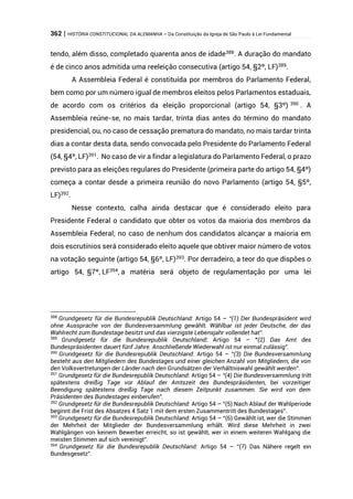 362 | HISTÓRIA CONSTITUCIONAL DA ALEMANHA – Da Constituição da Igreja de São Paulo à Lei Fundamental
tendo, além disso, completado quarenta anos de idade388
. A duração do mandato
é de cinco anos admitida uma reeleição consecutiva (artigo 54, §2º, LF)389
.
A Assembleia Federal é constituída por membros do Parlamento Federal,
bem como por um número igual de membros eleitos pelos Parlamentos estaduais,
de acordo com os critérios da eleição proporcional (artigo 54, §3º) 390
. A
Assembleia reúne-se, no mais tardar, trinta dias antes do término do mandato
presidencial, ou, no caso de cessação prematura do mandato, no mais tardar trinta
dias a contar desta data, sendo convocada pelo Presidente do Parlamento Federal
(54, §4º, LF)391
. No caso de vir a findar a legislatura do Parlamento Federal, o prazo
previsto para as eleições regulares do Presidente (primeira parte do artigo 54, §4º)
começa a contar desde a primeira reunião do novo Parlamento (artigo 54, §5º,
LF)392
.
Nesse contexto, calha ainda destacar que é considerado eleito para
Presidente Federal o candidato que obter os votos da maioria dos membros da
Assembleia Federal; no caso de nenhum dos candidatos alcançar a maioria em
dois escrutínios será considerado eleito aquele que obtiver maior número de votos
na votação seguinte (artigo 54, §6º, LF)393
. Por derradeiro, a teor do que dispões o
artigo 54, §7º, LF394
, a matéria será objeto de regulamentação por uma lei
388
Grundgesetz für die Bundesrepublik Deutschland: Artigo 54 – “(1) Der Bundespräsident wird
ohne Aussprache von der Bundesversammlung gewählt. Wählbar ist jeder Deutsche, der das
Wahlrecht zum Bundestage besitzt und das vierzigste Lebensjahr vollendet hat”.
389
Grundgesetz für die Bundesrepublik Deutschland: Artigo 54 – “(2) Das Amt des
Bundespräsidenten dauert fünf Jahre. Anschließende Wiederwahl ist nur einmal zulässig”.
390
Grundgesetz für die Bundesrepublik Deutschland: Artigo 54 – “(3) Die Bundesversammlung
besteht aus den Mitgliedern des Bundestages und einer gleichen Anzahl von Mitgliedern, die von
den Volksvertretungen der Länder nach den Grundsätzen der Verhältniswahl gewählt werden”.
391
Grundgesetz für die Bundesrepublik Deutschland: Artigo 54 – “(4) Die Bundesversammlung tritt
spätestens dreißig Tage vor Ablauf der Amtszeit des Bundespräsidenten, bei vorzeitiger
Beendigung spätestens dreißig Tage nach diesem Zeitpunkt zusammen. Sie wird von dem
Präsidenten des Bundestages einberufen”.
392
Grundgesetz für die Bundesrepublik Deutschland: Artigo 54 – “(5) Nach Ablauf der Wahlperiode
beginnt die Frist des Absatzes 4 Satz 1 mit dem ersten Zusammentritt des Bundestages”.
393
Grundgesetz für die Bundesrepublik Deutschland: Artigo 54 – “(6) Gewählt ist, wer die Stimmen
der Mehrheit der Mitglieder der Bundesversammlung erhält. Wird diese Mehrheit in zwei
Wahlgängen von keinem Bewerber erreicht, so ist gewählt, wer in einem weiteren Wahlgang die
meisten Stimmen auf sich vereinigt”.
394
Grundgesetz für die Bundesrepublik Deutschland: Artigo 54 – “(7) Das Nähere regelt ein
Bundesgesetz”.
 