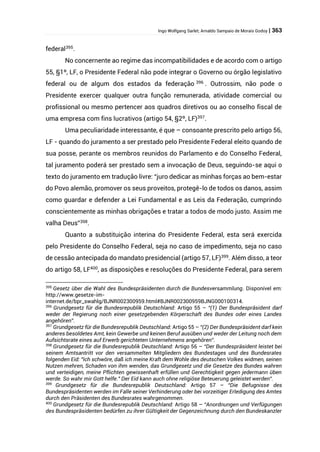 Ingo Wolfgang Sarlet; Arnaldo Sampaio de Morais Godoy | 363
federal395
.
No concernente ao regime das incompatibilidades e de acordo com o artigo
55, §1º, LF, o Presidente Federal não pode integrar o Governo ou órgão legislativo
federal ou de algum dos estados da federação 396
. Outrossim, não pode o
Presidente exercer qualquer outra função remunerada, atividade comercial ou
profissional ou mesmo pertencer aos quadros diretivos ou ao conselho fiscal de
uma empresa com fins lucrativos (artigo 54, §2º, LF)397
.
Uma peculiaridade interessante, é que – consoante prescrito pelo artigo 56,
LF - quando do juramento a ser prestado pelo Presidente Federal eleito quando de
sua posse, perante os membros reunidos do Parlamento e do Conselho Federal,
tal juramento poderá ser prestado sem a invocação de Deus, seguindo-se aqui o
texto do juramento em tradução livre: “juro dedicar as minhas forças ao bem-estar
do Povo alemão, promover os seus proveitos, protegê-lo de todos os danos, assim
como guardar e defender a Lei Fundamental e as Leis da Federação, cumprindo
conscientemente as minhas obrigações e tratar a todos de modo justo. Assim me
valha Deus”398
.
Quanto a substituição interina do Presidente Federal, esta será exercida
pelo Presidente do Conselho Federal, seja no caso de impedimento, seja no caso
de cessão antecipada do mandato presidencial (artigo 57, LF)399
. Além disso, a teor
do artigo 58, LF400
, as disposições e resoluções do Presidente Federal, para serem
395
Gesetz über die Wahl des Bundespräsidenten durch die Bundesversammlung. Disponível em:
http://www.gesetze-im-
internet.de/bpr_swahlg/BJNR002300959.html#BJNR002300959BJNG000100314.
396
Grundgesetz für die Bundesrepublik Deutschland: Artigo 55 – “(1) Der Bundespräsident darf
weder der Regierung noch einer gesetzgebenden Körperschaft des Bundes oder eines Landes
angehören”.
397
Grundgesetz für die Bundesrepublik Deutschland: Artigo 55 – “(2) Der Bundespräsident darf kein
anderes besoldetes Amt, kein Gewerbe und keinen Beruf ausüben und weder der Leitung noch dem
Aufsichtsrate eines auf Erwerb gerichteten Unternehmens angehören”.
398
Grundgesetz für die Bundesrepublik Deutschland: Artigo 56 – “Der Bundespräsident leistet bei
seinem Amtsantritt vor den versammelten Mitgliedern des Bundestages und des Bundesrates
folgenden Eid: "Ich schwöre, daß ich meine Kraft dem Wohle des deutschen Volkes widmen, seinen
Nutzen mehren, Schaden von ihm wenden, das Grundgesetz und die Gesetze des Bundes wahren
und verteidigen, meine Pflichten gewissenhaft erfüllen und Gerechtigkeit gegen jedermann üben
werde. So wahr mir Gott helfe." Der Eid kann auch ohne religiöse Beteuerung geleistet werden”.
399
Grundgesetz für die Bundesrepublik Deutschland: Artigo 57 – “Die Befugnisse des
Bundespräsidenten werden im Falle seiner Verhinderung oder bei vorzeitiger Erledigung des Amtes
durch den Präsidenten des Bundesrates wahrgenommen.
400
Grundgesetz für die Bundesrepublik Deutschland: Artigo 58 – “Anordnungen und Verfügungen
des Bundespräsidenten bedürfen zu ihrer Gültigkeit der Gegenzeichnung durch den Bundeskanzler
 