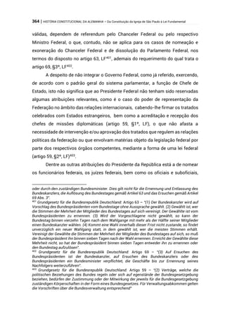 364 | HISTÓRIA CONSTITUCIONAL DA ALEMANHA – Da Constituição da Igreja de São Paulo à Lei Fundamental
válidas, dependem de referendum pelo Chanceler Federal ou pelo respectivo
Ministro Federal, o que, contudo, não se aplica para os casos de nomeação e
exoneração do Chanceler Federal e de dissolução do Parlamento Federal, nos
termos do disposto no artigo 63, LF401
, ademais do requerimento do qual trata o
artigo 69, §3º, LF402
.
A despeito de não integrar o Governo Federal, como já referido, exercendo,
de acordo com o padrão geral do sistema parlamentar, a função de Chefe de
Estado, isto não significa que ao Presidente Federal não tenham sido reservadas
algumas atribuições relevantes, como é o caso do poder de representação da
Federação no âmbito das relações internacionais, cabendo-lhe firmar os tratados
celebrados com Estados estrangeiros, bem como a acreditação e recepção dos
chefes de missões diplomáticas (artigo 59, §1º, LF), o que não afasta a
necessidade de intervenção e/ou aprovação dos tratados que regulem as relações
políticas da federação ou que envolvam matérias objeto da legislação federal por
parte dos respectivos órgãos competentes, mediante a forma de uma lei federal
(artigo 59, §2º, LF)403
.
Dentre as outras atribuições do Presidente da República está a de nomear
os funcionários federais, os juízes federais, bem como os oficiais e suboficiais,
oder durch den zuständigen Bundesminister. Dies gilt nicht für die Ernennung und Entlassung des
Bundeskanzlers, die Auflösung des Bundestages gemäß Artikel 63 und das Ersuchen gemäß Artikel
69 Abs. 3”.
401
Grundgesetz für die Bundesrepublik Deutschland: Artigo 63 – “(1) Der Bundeskanzler wird auf
Vorschlag des Bundespräsidenten vom Bundestage ohne Aussprache gewählt. (2) Gewählt ist, wer
die Stimmen der Mehrheit der Mitglieder des Bundestages auf sich vereinigt. Der Gewählte ist vom
Bundespräsidenten zu ernennen. (3) Wird der Vorgeschlagene nicht gewählt, so kann der
Bundestag binnen vierzehn Tagen nach dem Wahlgange mit mehr als der Hälfte seiner Mitglieder
einen Bundeskanzler wählen. (4) Kommt eine Wahl innerhalb dieser Frist nicht zustande, so findet
unverzüglich ein neuer Wahlgang statt, in dem gewählt ist, wer die meisten Stimmen erhält.
Vereinigt der Gewählte die Stimmen der Mehrheit der Mitglieder des Bundestages auf sich, so muß
der Bundespräsident ihn binnen sieben Tagen nach der Wahl ernennen. Erreicht der Gewählte diese
Mehrheit nicht, so hat der Bundespräsident binnen sieben Tagen entweder ihn zu ernennen oder
den Bundestag aufzulösen”.
402
Grundgesetz für die Bundesrepublik Deutschland: Artigo 69 – “(3) Auf Ersuchen des
Bundespräsidenten ist der Bundeskanzler, auf Ersuchen des Bundeskanzlers oder des
Bundespräsidenten ein Bundesminister verpflichtet, die Geschäfte bis zur Ernennung seines
Nachfolgers weiterzuführen”.
403
Grundgesetz für die Bundesrepublik Deutschland: Artigo 59 – “(2) Verträge, welche die
politischen Beziehungen des Bundes regeln oder sich auf egenstände der Bundesgesetzgebung
beziehen, bedürfen der Zustimmung oder der Mitwirkung der jeweils für die Bundesgesetzgebung
zuständigen Körperschaften in der Form eines Bundesgesetzes. Für Verwaltungsabkommen gelten
die Vorschriften über die Bundesverwaltung entsprechend”
 