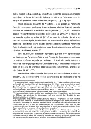 Ingo Wolfgang Sarlet; Arnaldo Sampaio de Morais Godoy | 365
exceto no caso de disposição legal em contrário, exercendo, além disso e em casos
específicos, o direito de conceder indultos em nome da Federação, podendo
delegar tais poderes a outras autoridades (artigo 60, §1º, §2º e §3º)404
.
Outra atribuição relevante do Presidente é a de propor ao Parlamento
Federal o nome de um candidato a Chanceler Federal (chefe de Governo) cabendo,
contudo, ao Parlamento a respectiva eleição (artigo 63, §1º, LF)405
. Além disso,
cabe ao Presidente nomear o candidato eleito (artigo 63, §2º, LF)406
e, tratando-se
da situação prevista no artigo 63, §4º, LF, no caso de a eleição não vir a ser
realizada no prazo regular, quando deverá ser imediatamente levado a efeito novo
escrutínio e o eleito não obtiver os votos da maioria dos integrantes do Parlamento
Federal, o Presidente deverá, também no prazo de sete dias, ou nomear o eleito ou
dissolver o Parlamento Federal407
.
Note-se, ainda, que existe outra hipótese na qual a LF prevê a possibilidade
de dissolução do Parlamento Federal pelo Presidente, designadamente, no caso
do voto de confiança, regrado pelo artigo 68, LF. Aqui, não sendo aprovada a
moção de confiança proposta pelo Chanceler Federal, o Presidente Federal, com
base em proposta do Chanceler, poderá dissolver o Parlamento no prazo de 21
dias (artigo 68, §1º. LF)408
.
O Presidente Federal também é chamado a atuar na hipótese prevista no
artigo 69, §3º, LF, cabendo-lhe solicitar a permanência do Chanceler Federal no
404
Grundgesetz für die Bundesrepublik Deutschland: Artigo 60 – “(1) Der Bundespräsident ernennt
und entläßt die Bundesrichter, die Bundesbeamten, die Offiziere und Unteroffiziere, soweit
gesetzlich nichts anderes bestimmt ist. (2) Er übt im Einzelfalle für den Bund das
Begnadigungsrecht aus. (3) Er kann diese Befugnisse auf andere Behörden übertragen”
405
Grundgesetz für die Bundesrepublik Deutschland: Artigo 63 - “(1) Der Bundeskanzler wird auf
Vorschlag des Bundespräsidenten vom Bundestage ohne Aussprache gewählt”.
406
Grundgesetz für die Bundesrepublik Deutschland: Artigo 63 – “(2) Gewählt ist, wer die Stimmen
der Mehrheit der Mitglieder des Bundestages auf sich vereinigt. Der Gewählte ist vom
Bundespräsidenten zu ernennen.”.
407
Grundgesetz für die Bundesrepublik Deutschland: Artigo 63 – “(4) Kommt eine Wahl innerhalb
dieser Frist nicht zustande, so findet unverzüglich ein neuer Wahlgang statt, in dem gewählt ist, wer
die meisten Stimmen erhält. Vereinigt der Gewählte die Stimmen der Mehrheit der Mitglieder des
Bundestages auf sich, so muß der Bundespräsident ihn binnen sieben Tagen nach der Wahl
ernennen. Erreicht der Gewählte diese Mehrheit nicht, so hat der Bundespräsident binnen sieben
Tagen entweder ihn zu ernennen oder den Bundestag aufzulösen”.
408
Grundgesetz für die Bundesrepublik Deutschland: Artigo 68 – “(1) Findet ein Antrag des
Bundeskanzlers, ihm das Vertrauen auszusprechen, nicht die Zustimmung der Mehrheit der
Mitglieder des Bundestages, so kann der Bundespräsident auf Vorschlag des Bundeskanzlers
binnen einundzwanzig Tagen den Bundestag auflösen. Das Recht zur Auflösung erlischt, sobald
der Bundestag mit der Mehrheit seiner Mitglieder einen anderen Bundeskanzler wählt”.
 