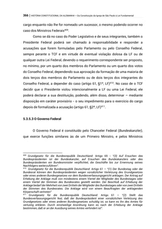 366 | HISTÓRIA CONSTITUCIONAL DA ALEMANHA – Da Constituição da Igreja de São Paulo à Lei Fundamental
cargo enquanto não lhe for nomeado um sucessor, o mesmo podendo ocorrer no
caso dos Ministros Federais409
.
Como se dá no caso do Poder Legislativo e de seus integrantes, também o
Presidente Federal poderá ser chamado à responsabilidade e responder a
acusações que forem formuladas pelo Parlamento ou pelo Conselho Federal,
sempre perante o TCF e em virtude de eventual violação dolosa da LF ou de
qualquer outra Lei Federal, devendo o requerimento correspondente ser proposto,
no mínimo, por um quarto dos membros do Parlamento ou um quarto dos votos
do Conselho Federal, dependendo sua aprovação da formação de uma maioria de
dois terços dos membros do Parlamento ou de dois terços dos integrantes do
Conselho Federal, a depender do caso (artigo 61, §1º, LF)410
. No caso de o TCF
decidir que o Presidente violou intencionalmente a LF ou uma Lei Federal, ele
poderá declarar a sua destituição, podendo, além disso, determinar – mediante
disposição em caráter provisório - o seu impedimento para o exercício do cargo
depois de formalizada a acusação (artigo 61, §2º, LF)411
.
5.3.5.3 O Governo Federal
O Governo Federal é constituído pelo Chanceler Federal (Bundeskanzler),
que exerce funções similares às de um Primeiro Ministro, e pelos Ministros
409
Grundgesetz für die Bundesrepublik Deutschland: Artigo 69 - “(3) Auf Ersuchen des
Bundespräsidenten ist der Bundeskanzler, auf Ersuchen des Bundeskanzlers oder des
Bundespräsidenten ein Bundesminister verpflichtet, die Geschäfte bis zur Ernennung seines
Nachfolgers weiterzuführen”.
410
Grundgesetz für die Bundesrepublik Deutschland: Artigo 61 – “(1) Der Bundestag oder der
Bundesrat können den Bundespräsidenten wegen vorsätzlicher Verletzung des Grundgesetzes
oder eines anderen Bundesgesetzes vor dem Bundesverfassungsgericht anklagen. Der Antrag auf
Erhebung der Anklage muß von mindestens einem Viertel der Mitglieder des Bundestages oder
einem Viertel der Stimmen des Bundesrates gestellt werden. Der Beschluß auf Erhebung der
Anklage bedarf der Mehrheit von zwei Dritteln der Mitglieder des Bundestages oder von zwei Dritteln
der Stimmen des Bundesrates. Die Anklage wird von einem Beauftragten der anklagenden
Körperschaft vertreten”
411
Grundgesetz für die Bundesrepublik Deutschland: Artigo 61 – “(2) Stellt das
Bundesverfassungsgericht fest, daß der Bundespräsident einer vorsätzlichen Verletzung des
Grundgesetzes oder eines anderen Bundesgesetzes schuldig ist, so kann es ihn des Amtes für
verlustig erklären. Durch einstweilige Anordnung kann es nach der Erhebung der Anklage
bestimmen, daß er an der Ausübung seines Amtes verhindert ist”.
 