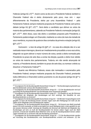 Ingo Wolfgang Sarlet; Arnaldo Sampaio de Morais Godoy | 367
Federais (artigo 62, LF)412
. Assim como se dá com o Presidente Federal, também o
Chanceler Federal não é eleito diretamente pelo povo, mas sim – aqui
diferentemente do Presidente, eleito por uma Assembleia Federal – pelo
Parlamento Federal, sempre mediante proposta do Presidente Federal, sem prévio
debate (artigo 63, §1º, LF)413
. Será eleito o candidato que obtiver os votos da
maioria dos parlamentares, cabendo ao Presidente Federal a nomeação (artigo 63,
§2º, LF)414
. Além disso, caso não eleito o candidato proposto pelo Presidente, o
Parlamento poderá eleger um Chanceler, mediante os votos de mais da metade de
seus membros, no prazo de quatorze dias contados da primeira votação (artigo 63,
§3º, LF)415
.
Outrossim – a teor do artigo 63, §4º, LF - no caso de a eleição não vir a ser
realizada nesse interregno, deverá ser imediatamente procedido a novo escrutínio,
elegendo-se quem obtiver o maior número de votos, sendo o eleito nomeado pelo
Presidente no prazo de sete dias a contar da eleição, quando o eleito tiver obtido
os votos da maioria dos parlamentares. Todavia, em não sendo alcançada tal
maioria, o Presidente deverá, também no prazo de sete dias, ou nomear o eleito ou
dissolver o Parlamento Federal416
.
Quanto aos Ministros Federais, esses são nomeados e exonerados pelo
Presidente Federal, sempre mediante proposta do Chanceler Federal, prestando
todos (Ministros e Chanceler) solene juramento no ato da posse (artigo 64, §1º e
§2º, CF)417.
412
Grundgesetz für die Bundesrepublik Deutschland: Artigo 62 – “Die Bundesregierung besteht aus
dem Bundeskanzler und aus den Bundesministern”.
413
Grundgesetz für die Bundesrepublik Deutschland: Artigo 63 – “(1) Der Bundeskanzler wird auf
Vorschlag des Bundespräsidenten vom Bundestage ohne Aussprache gewählt”.
414
Grundgesetz für die Bundesrepublik Deutschland: Artigo 63 – “(2) Gewählt ist, wer die Stimmen
der Mehrheit der Mitglieder des Bundestages auf sich vereinigt. Der Gewählte ist vom
Bundespräsidenten zu ernennen”.
415
Grundgesetz für die Bundesrepublik Deutschland: Artigo 63 – “(3) Wird der Vorgeschlagene nicht
gewählt, so kann der Bundestag binnen vierzehn Tagen nach dem Wahlgange mit mehr als der
Hälfte seiner Mitglieder einen Bundeskanzler wählen”.
416
Grundgesetz für die Bundesrepublik Deutschland: Artigo 63 - “(4) Kommt eine Wahl innerhalb
dieser Frist nicht zustande, so findet unverzüglich ein neuer Wahlgang statt, in dem gewählt ist, wer
die meisten Stimmen erhält. Vereinigt der Gewählte die Stimmen der Mehrheit der Mitglieder des
Bundestages auf sich, so muß der Bundespräsident ihn binnen sieben Tagen nach der Wahl
ernennen. Erreicht der Gewählte diese Mehrheit nicht, so hat der Bundespräsident binnen sieben
Tagen entweder ihn zu ernennen oder den Bundestag aufzulösen”.
417
Grundgesetz für die Bundesrepublik Deutschland: Artigo 64 – “(1) Die Bundesminister werden
auf Vorschlag des Bundeskanzlers vom Bundespräsidenten ernannt und entlassen. (2) Der
 