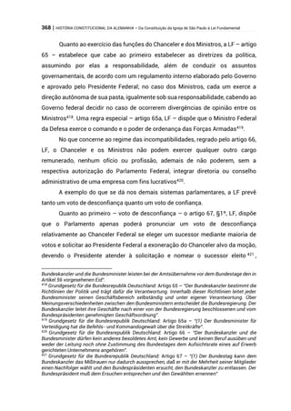 368 | HISTÓRIA CONSTITUCIONAL DA ALEMANHA – Da Constituição da Igreja de São Paulo à Lei Fundamental
Quanto ao exercício das funções do Chanceler e dos Ministros, a LF – artigo
65 – estabelece que cabe ao primeiro estabelecer as diretrizes da política,
assumindo por elas a responsabilidade, além de conduzir os assuntos
governamentais, de acordo com um regulamento interno elaborado pelo Governo
e aprovado pelo Presidente Federal; no caso dos Ministros, cada um exerce a
direção autônoma de sua pasta, igualmente sob sua responsabilidade, cabendo ao
Governo federal decidir no caso de ocorrerem divergências de opinião entre os
Ministros418
. Uma regra especial – artigo 65a, LF – dispõe que o Ministro Federal
da Defesa exerce o comando e o poder de ordenança das Forças Armadas419
.
No que concerne ao regime das incompatibilidades, regrado pelo artigo 66,
LF, o Chanceler e os Ministros não podem exercer qualquer outro cargo
remunerado, nenhum ofício ou profissão, ademais de não poderem, sem a
respectiva autorização do Parlamento Federal, integrar diretoria ou conselho
administrativo de uma empresa com fins lucrativos420
.
A exemplo do que se dá nos demais sistemas parlamentares, a LF prevê
tanto um voto de desconfiança quanto um voto de confiança.
Quanto ao primeiro – voto de desconfiança – o artigo 67, §1º, LF, dispõe
que o Parlamento apenas poderá pronunciar um voto de desconfiança
relativamente ao Chanceler Federal se eleger um sucessor mediante maioria de
votos e solicitar ao Presidente Federal a exoneração do Chanceler alvo da moção,
devendo o Presidente atender à solicitação e nomear o sucessor eleito 421 ,
Bundeskanzler und die Bundesminister leisten bei der Amtsübernahme vor dem Bundestage den in
Artikel 56 vorgesehenen Eid”.
418
Grundgesetz für die Bundesrepublik Deutschland: Artigo 65 – “Der Bundeskanzler bestimmt die
Richtlinien der Politik und trägt dafür die Verantwortung. Innerhalb dieser Richtlinien leitet jeder
Bundesminister seinen Geschäftsbereich selbständig und unter eigener Verantwortung. Über
Meinungsverschiedenheiten zwischen den Bundesministern entscheidet die Bundesregierung. Der
Bundeskanzler leitet ihre Geschäfte nach einer von der Bundesregierung beschlossenen und vom
Bundespräsidenten genehmigten Geschäftsordnung”.
419
Grundgesetz für die Bundesrepublik Deutschland: Artigo 65a – “(1) Der Bundesminister für
Verteidigung hat die Befehls- und Kommandogewalt über die Streitkräfte”.
420
Grundgesetz für die Bundesrepublik Deutschland: Artigo 66 – “Der Bundeskanzler und die
Bundesminister dürfen kein anderes besoldetes Amt, kein Gewerbe und keinen Beruf ausüben und
weder der Leitung noch ohne Zustimmung des Bundestages dem Aufsichtsrate eines auf Erwerb
gerichteten Unternehmens angehören”.
421
Grundgesetz für die Bundesrepublik Deutschland: Artigo 67 – “(1) Der Bundestag kann dem
Bundeskanzler das Mißtrauen nur dadurch aussprechen, daß er mit der Mehrheit seiner Mitglieder
einen Nachfolger wählt und den Bundespräsidenten ersucht, den Bundeskanzler zu entlassen. Der
Bundespräsident muß dem Ersuchen entsprechen und den Gewählten ernennen”
 