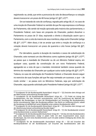 Ingo Wolfgang Sarlet; Arnaldo Sampaio de Morais Godoy | 369
registrando-se, ainda, que entre a pronuncia do voto de desconfiança e a votação
deverá transcorrer um prazo de 48 horas (artigo 67, §2º, LF)422
.
Em se tratando do voto de confiança, regrado pelo artigo 68, LF, no caso de
uma moção do Chanceler Federal no sentido de que lhe seja expressa a confiança
do Parlamento, não sendo tal moção aprovada pela maioria dos parlamentares, o
Presidente Federal, com base em proposta do Chanceler, poderá dissolver o
Parlamento no prazo de 21 dias, expirando o direito à dissolução assim que o
Parlamento, com o voto da maioria de seus membros, eleja outro Chanceler (artigo
68, §1º, LF)423
. Além disso, é de se anotar que entre a moção de confiança e a
votação deverá transcorrer um prazo de quarenta e oito horas (artigo 68, §2º,
LF)424
.
Por derradeiro, quanto à duração do mandato e casos de substituição do
Chanceler, este nomeará um dos Ministros como suplente (artigo 69, §1º, LF)425,
ao passo que o mandado de Chanceler ou de um Ministro Federal expira, em
qualquer caso, quando da constituição de um novo Parlamento Federal,
agregando-se a nota de que o mandato ministerial também cessa quando do
término do mandato do Chanceler por qualquer outra razão (artigo 69, §2º, LF)426
.
Todavia, no caso de solicitação do Presidente Federal, o Chanceler deverá seguir
no exercício de suas funções até que lhe seja nomeado um sucessor, o que – de
modo similar – se passa com os Ministros Federais, seja por solicitação do
Chanceler, seja quando solicitado pelo Presidente Federal (artigo 69, §3º, LF)427.
422
Grundgesetz für die Bundesrepublik Deutschland: Artigo 67 – “(2) Zwischen dem Antrage und
der Wahl müssen achtundvierzig Stunden liegen”.
423
Grundgesetz für die Bundesrepublik Deutschland: Artigo 68 – “(1) Findet ein Antrag des
Bundeskanzlers, ihm das Vertrauen auszusprechen, nicht die Zustimmung der Mehrheit der
Mitglieder des Bundestages, so kann der Bundespräsident auf Vorschlag des Bundeskanzlers
binnen einundzwanzig Tagen den Bundestag auflösen. Das Recht zur Auflösung erlischt, sobald
der Bundestag mit derMehrheit seiner Mitglieder einen anderen Bundeskanzler wählt”.
424
Grundgesetz für die Bundesrepublik Deutschland: Artigo 68 – “(2) Zwischen dem Antrage und
der Abstimmung müssen achtundvierzig Stunden liegen”.
425
Grundgesetz für die Bundesrepublik Deutschland: Artigo 69 - “(1) Der Bundeskanzler ernennt
einen Bundesminister zu seinem Stellvertreter”.
426
Grundgesetz für die Bundesrepublik Deutschland: Artigo 69 – “(2) Das Amt des Bundeskanzlers
oder eines Bundesministers endigt in jedem Falle mit dem Zusammentritt eines neuen
Bundestages, das Amt eines Bundesministers auch mit jeder anderen Erledigung des Amtes des
Bundeskanzlers”.
427
Grundgesetz für die Bundesrepublik Deutschland: Artigo 69 – “(3) Auf Ersuchen des
Bundespräsidenten ist der Bundeskanzler, auf Ersuchen des Bundeskanzlers oder des
 