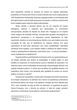 Ingo Wolfgang Sarlet; Arnaldo Sampaio de Morais Godoy | 37
Esse ingrediente, somado ao conjunto de causas em seguida explicitado,
possibilitou a Primavera dos Povos no cenário alemão, bem como a elaboração da
CISP (Paulskirchen Verfassung), ainda que a agitação política e a Constituição dele
derivada tivessem curta duração, porquanto a revolução e o esforço constitucional
foram tragados pelas ondas da reação tradicionalista.
Nesse sentido, é possível afirmar que foi um conjunto de causas
ideológicas, políticas e materiais que desencadeou os movimentos
revolucionários alemães de meados do século XIX. Propagou-se um espírito
crítico, epígono da revolução francesa, marcado pela oposição intransigente ao
absolutismo monárquico e às hierarquias sociais dependentes do fator
nascimento. Alastrou-se uma demanda por direitos civis, que traduzia uma nova
concepção de vida, que se desdobrava em espaços urbanos nos quais
expectativas de bem-estar grassavam com maior probabilidade. Liberdades
individuais eram exigidas, o que também refletia a influência do ideário francês,
amado e, paradoxalmente, detestado, neste último caso – e como já assinalado -
como resultado da era napoleônica34
.
Da pauta política sustentada pelo movimento, extrai-se a garantia plena, por
um Estado unificado, dos direitos de propriedade. O modelo inglês, no qual
também se inspiraram os revolucionários, previa a liberdade de expressão e de
imprensa, assim como as liberdades de associação, de participação eleitoral, e de
sujeição tributária passiva. O núcleo duro da defesa da igualdade perante a lei
sustentava, entre outros, uma demanda pela igualdade de acesso ao serviço
público, com base no mérito35
.
Do ponto de vista político, o clamor pela unificação nacional foi mecanismo
de correção comparativa. Os alemães não viveram as experiências unificadoras
da Península Ibérica, da França e da Inglaterra, situação que ficou diferida para
1871, como resultado da ação de Otto von Bismarck, na sequência da guerra
Franco-Prussiana, com a derrota da primeira. A ideia de nação, portanto,
aproximou, na Alemanha, conservadores e democratas progressistas36
.
34
Cf. HUCKO, Elmar M., op. cit., p. 3.
35
Ibidem, p. 3.
36
Cf. HUCKO, Elmar M., op. cit., p. 5.
 
