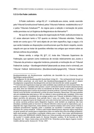 370 | HISTÓRIA CONSTITUCIONAL DA ALEMANHA – Da Constituição da Igreja de São Paulo à Lei Fundamental
5.3.5.4 Do Poder Judiciário
O Poder Judiciário - artigo 92, LF – é atribuído aos Juízes, sendo exercido
pelo Tribunal Constitucional Federal, pelos Tribunais Federais estabelecidos na LF
e pelos Tribunais Estaduais428
. As regras para a seleção e nomeação de juízes
estão previstas na Lei Orgânica da Magistratura da Alemanha429
.
No que diz respeito às regras de organização do Poder Judicial previstas na
LF, estas abarcam tanto o TCF quanto os demais Tribunais alemães. Todavia,
tendo em conta que o TCF será objeto de um item específico, logo a seguir, é lá
que serão tratadas as disposições constitucionais que lhe dizem respeito, exceto
naquilo em que se tratar de questões referidas nos artigos que versam sobre as
demais esferas da jurisdição.
Nessa senda, o artigo 95, §1º, LF, trata dos Tribunais Superiores da
Federação, que operam como instâncias de revisão relativamente aos Juízes e
Tribunais da primeira e segunda Instância, prevendo a instituição de um Tribunal
Federal de Justiça – Bundesgerichtshof (abarcando as áreas cível e criminal), um
Tribunal Federal Administrativo (Bundesverwaltungsgericht), Tribunal Federal
Bundespräsidenten ein Bundesminister verpflichtet, die Geschäfte bis zur Ernennung seines
Nachfolgers weiterzuführen”.
428
Grundgesetz für die Bundesrepublik Deutschland: Artigo 92 – “Die rechtsprechende Gewalt ist
den Richtern anvertraut; sie wird durch das Bundesverfassungsgericht, durch die in diesem
Grundgesetze vorgesehenen Bundesgerichte und durch die Gerichte der Länder ausgeübt”
429
O exercício da magistratura exige que cada candidato seja avaliado por meio de duas fases. No
final de cada fase o candidato deve prestar o assim conhecido Exame do Estado (Staatsexamen),
que, aliás, deve ser realizado por todos os estudantes de direito, sendo a aprovação no segundo
exame pressuposto para o acesso às principais carreiras jurídicas. O primeiro exame é feito na fase
final do curso de Direito, normalmente a contar do oitavo semestre. Nessa fase, 70% das questões
são pré-estabelecidas pela banca e 30% se referem à área escolhida pelo candidato. Entre esse
exame e o segundo, o candidato faz um estágio jurídico num Tribunal, no Minitério Público ou em
algum escritório de advocacia. Esse período dura 2 anos em média. Caso o candidato seja
aprovado no segundo Exame do Estado com uma nota mínima bem acima da média exigida para
as outras carreiras jurídicas (salvo Magistério Superior, onde também as exigências são mais
elevadas), candidato pode se inscrever no tribunal referente a área na qual se especializou, que, a
depender das vagas disponíveis, notas obtidas nos exames estatais, bem como outros critérios e
mediante procedimento regulado, pode o candidato ser escolhido e nomeado pelo respectivo
Ministério de Justiça estadual. Embora cada Estado federal possua algumas regras específicas,
no geral, quando se é aceito para a magistratura, deve-se realizar dois anos de estágio probatório.
Após esse período, é permitida a nomeação vitalícia para o cargo. Para maior aprofundamento
sobre o tema vide: RODRIGUES JUNIOR, Otavio Luiz. Como se produz um jurista em alguns lugares
do mundo? O modelo alemão (parte 4). Revista Consultor Jurídico, 18 de fevereiro de 2015.
Disponível em: https://www.conjur.com.br/2015-fev-18/produz-jurista-alguns-lugares-mundo-
modelo-alemao-parte. Acesso em: 10 mar. 2021.
 