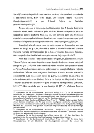 Ingo Wolfgang Sarlet; Arnaldo Sampaio de Morais Godoy | 371
Social (Bundessozialgericht) – que examina matérias relacionadas à previdência
e assistência social, bem como saúde, um Tribunal Federal Financeiro
(Bundesfinanzgericht) e um Tribunal Federal do Trabalho
(Bundesarbeitsgericht)430
.
No que diz com a nomeação dos Magistrados dos Tribunais Superiores
Federais, esses serão nomeados pelo Ministro Federal competente para os
respectivos setores (trabalho, finanças, etc.) em conjunto com uma Comissão
especial composta pelos Ministros Estaduais das respectivas pastas e por igual
número de integrantes eleitos pelo Parlamento Federal (artigo 95, §2º, LF)431
.
Aspecto de alta relevância e que, portanto, merece ser destacado, é que, nos
termos do artigo 95, §3º, LF, deve ser (e assim o foi) constituída uma Câmara
Conjunta formada por Magistrados de todos os Tribunais Superiores Federais,
com competência e finalidade de zelar pela unidade da jurisprudência432.
Além dos Tribunais Federais referidos no artigo 95, LF, poderá ser criado um
Tribunal Federal para assuntos relacionados à proteção da propriedade industrial
(artigo 96, §1º, LF)433
, bem como Tribunais Penais Militares com jurisdição sobre
as Forças Armadas, mas que somente poderão exercer suas atividades na vigência
do Estado de Defesa e sobre integrantes das Forças Armadas atuantes no exterior
ou exercendo suas funções em navios de guerra, encontrando-se, ademais, na
esfera da competência do Ministro Federal da Justiça; os Magistrados desses
Tribunais deverão ter a qualificação para o exercício da Magistratura (artigo 96,
§2º. LF)434
. Note-se, ainda, que – a teor do artigo 96, §3º, LF - o Tribunal Superior
430
Grundgesetz für die Bundesrepublik Deutschland: Artigo 95 – “(1) Für die Gebiete der
ordentlichen, der Verwaltungs-, der Finanz-, der Arbeits- und der Sozialgerichtsbarkeit errichtet der
Bund als oberste Gerichtshöfe den Bundesgerichtshof, das Bundesverwaltungsgericht, den
Bundesfinanzhof, das Bundesarbeitsgericht und das Bundessozialgericht”
431
Grundgesetz für die Bundesrepublik Deutschland: Artigo 95 – “(2) Über die Berufung der Richter
dieser Gerichte entscheidet der für das jeweilige Sachgebiet zuständige Bundesminister
gemeinsam mit einem Richterwahlausschuß, der aus den für das jeweilige Sachgebiet zuständigen
Ministern der Länder und einer gleichen Anzahl von Mitgliedern besteht, die vom Bundestage
gewählt werden”.
432
Grundgesetz für die Bundesrepublik Deutschland: Artigo 95 – “(3) Zur Wahrung der
Einheitlichkeit der Rechtsprechung ist ein Gemeinsamer Senat der in Absatz 1 genannten Gerichte
zu bilden. Das Nähere regelt ein Bundesgesetz”.
433
Grundgesetz für die Bundesrepublik Deutschland: Artigo 96 – “(1) Der Bund kann für
Angelegenheiten des gewerblichen Rechtsschutzes ein Bundesgericht errichten”.
434
Grundgesetz für die Bundesrepublik Deutschland: Artigo 96 – “(2) Der Bund kann
Wehrstrafgerichte für die Streitkräfte als Bundesgerichte errichten. Sie können die
 