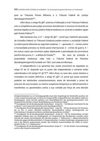 372 | HISTÓRIA CONSTITUCIONAL DA ALEMANHA – Da Constituição da Igreja de São Paulo à Lei Fundamental
para os Tribunais Penais Militares é o Tribunal Federal de Justiça
(Bundesgerichtshof)435
.
Além disso, o artigo 96, §4º, autoriza a Federação a criar Tribunais Federais
com a competência para julgar processos disciplinares e recursos envolvendo as
pessoas ligadas ao serviço público federal mediante um contrato e trabalho regido
pelo Direito Público436
.
Não bastasse isso, a LF – artigo 96, §5º – prevê que, mediante aprovação
do Conselho Federal, os Tribunais Estaduais podem exercer a Jurisdição Federal
na esfera penal referentes às seguintes matérias: 1 – genocídio; 2 – crimes contra
a humanidade previstos no direito penal internacional; 3 - crimes de guerra; 4 –
em outros casos que envolvam ações objetivando a perturbação da convivência
pacífica dos povos; 5 – a defesa do Estado437
. No caso da proteção à
propriedade intelectual, cabe citar o Tribunal Federal de Patentes
(Bundespatentgericht) fundado em 1961, com sede em Munique.
A independência e as garantias dos Juízes encontram-se reguladas no
artigo 97 da LF, dispondo que os juízes são independentes e somente estão
subordinados à lei (artigo 97, §1º)438
. Além disso, no caso dos Juízes titulares e
nomeados em caráter definitivo, o artigo 97, §2º, LF, prevê que esses somente
poderão ser destituídos compulsoriamente, antes de terminado o prazo de
exercício de suas funções, ou mesmo suspensos temporária ou definitivamente e
transferidos ou aposentados contra a sua vontade por força de uma decisão
Strafgerichtsbarkeit nur im Verteidigungsfalle sowie über Angehörige der Streitkräfte ausüben, die
in das Ausland entsandt oder an Bord von Kriegsschiffen eingeschifft sind. Das Nähere regelt ein
Bundesgesetz. Diese Gerichte gehören zum Geschäftsbereich des Bundesjustizministers. Ihre
hauptamtlichen Richter müssen die Befähigung zum Richteramt haben”.
435
Grundgesetz für die Bundesrepublik Deutschland: Artigo 96 – “(3) Oberster Gerichtshof für die
in Absatz 1 und 2 genannten Gerichte ist der Bundesgerichtshof”.
436
Grundgesetz für die Bundesrepublik Deutschland: Artgo 96 - “(4) Der Bund kann für Personen,
die zu ihm in einem öffentlich-rechtlichen Dienstverhältnis stehen, Bundesgerichte zur
Entscheidung in Disziplinarverfahren und Beschwerdeverfahren errichten”.
437
Grundgesetz für die Bundesrepublik Deutschland: Artigo 96 - “(5) Für Strafverfahren auf den
folgenden Gebieten kann ein Bundesgesetz mit Zustimmung des Bundesrates vorsehen, dass
Gerichte der Länder Gerichtsbarkeit des Bundes ausüben: 1. Völkermord; 2. völkerstrafrechtliche
Verbrechen gegen die Menschlichkeit; 3. Kriegsverbrechen; 4. andere Handlungen, die geeignet sind
und in der Absicht vorgenommen werden, das friedliche Zusammenleben der Völker zu stören
(Artikel 26 Abs. 1); 5. Staatsschutz”.
438
Grundgesetz für die Bundesrepublik Deutschland: Artigo 97 – “(1) Die Richter sind unabhängig
und nur dem Gesetze unterworfen”.
 