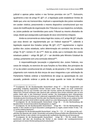 Ingo Wolfgang Sarlet; Arnaldo Sampaio de Morais Godoy | 373
judicial e apenas pelas razões e nas formas previstas em Lei 439
. Outrossim,
igualmente a teor do artigo 97, §2º, LF, a legislação pode estabelecer limites de
idade que, uma vez transcorridos, implicam a aposentação dos juízes nomeados
em caráter vitalício, prescrevendo o mesmo dispositivo constitucional que nos
casos de modificação da organização dos Tribunais ou sua respectiva Jurisdição,
os Juízes poderão ser transferidos para outro Tribunal ou mesmo afastados do
cargo, desde que assegurada a percepção de seus vencimentos integrais.
Ainda no concernente ao status legal dos Juízes, a LF, artigo 98, §1º, dispõe
que essa deverá ser regulamentada por Lei Federal especial 440
, cabendo à
legislação especial dos Estados (artigo 98, §3º, LF)441
regulamentar o regime
jurídico dos Juízes estaduais, salvo determinação em contrário nos termos do
artigo 74, §1º, número 27, da LF442
. Note-se, ainda, que a nomeação dos Juízes
estaduais poderá – artigo 98, §4º, LF – ser decidida pelo Ministro Estadual da
Justiça, juntamente com uma comissão eleitoral443
.
A responsabilização (acusação e julgamento) dos Juízes Federais, nos
casos de violação, no exercício de suas funções ou fora delas, dos princípios da
LF ou da ordem constitucional de um Estado, se dá perante o TCF, que, mediante
julgamento com maioria de dois terços de seus integrantes e por solicitação do
Parlamento Federal, ordenar a transferência de cargo ou aposentação do Juiz
acusado, podendo ordenar a perda do cargo quando se tratar de infração
439
Grundgesetz für die Bundesrepublik Deutschland: Artigo 97 – “(2) Die hauptamtlich und
planmäßig endgültig angestellten Richter können wider ihren Willen nur kraft richterlicher
Entscheidung und nur aus Gründen und unter den Formen, welche die Gesetze bestimmen, vor
Ablauf ihrer Amtszeit entlassen oder dauernd oder zeitweise ihres Amtes enthoben oder an eine
andere Stelle oder in den Ruhestand versetzt werden. Die Gesetzgebung kann Altersgrenzen
festsetzen, bei deren Erreichung auf Lebenszeit angestellte Richter in den Ruhestand treten. Bei
Veränderung der Einrichtung der Gerichte oder ihrer Bezirke können Richter an ein anderes Gericht
versetzt oder aus dem Amte entfernt werden, jedoch nur unter Belassung des vollen Gehaltes”.
440
Grundgesetz für die Bundesrepublik Deutschland: Artigo 98 – “(1) Die Rechtsstellung der
Bundesrichter ist durch besonderes Bundesgesetz zu regeln”.
441
Grundgesetz für die Bundesrepublik Deutschland: Artigo 98 – “(3) Die Rechtsstellung der
Richter in den Ländern ist durch besondere Landesgesetze zu regeln, soweit Artikel 74 Abs. 1 Nr.
27 nichts anderes bestimmt”.
442
Grundgesetz für die Bundesrepublik Deutschland: Artigo 74 – “(1) - 27. die Statusrechte und -
pflichten der Beamten der Länder, Gemeinden und anderen Körperschaften des öffentlichen Rechts
sowie der Richter in den Ländern mit Ausnahme der Laufbahnen, Besoldung und Versorgung”.
443
Grundgesetz für die Bundesrepublik Deutschland: Artigo 98 – “(4) Die Länder können
bestimmen, daß über die Anstellung der Richter in den Ländern der Landesjustizminister
gemeinsam mit einem Richterwahlausschuß entscheidet”.
 