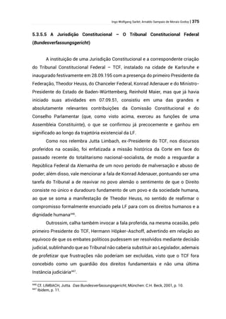 Ingo Wolfgang Sarlet; Arnaldo Sampaio de Morais Godoy | 375
5.3.5.5 A Jurisdição Constitucional – O Tribunal Constitucional Federal
(Bundesverfassungsgericht)
A instituição de uma Jurisdição Constitucional e a correspondente criação
do Tribunal Constitucional Federal – TCF, instalado na cidade de Karlsruhe e
inaugurado festivamente em 28.09.195 com a presença do primeiro Presidente da
Federação, Theodor Heuss, do Chanceler Federal, Konrad Adenauer e do Ministro-
Presidente do Estado de Baden-Württemberg, Reinhold Maier, mas que já havia
iniciado suas atividades em 07.09.51, consistiu em uma das grandes e
absolutamente relevantes contribuições da Comissão Constitucional e do
Conselho Parlamentar (que, como visto acima, exerceu as funções de uma
Assembleia Constituinte), o que se confirmou já precocemente e ganhou em
significado ao longo da trajetória existencial da LF.
Como nos relembra Jutta Limbach, ex-Presidente do TCF, nos discursos
proferidos na ocasião, foi enfatizada a missão histórica da Corte em face do
passado recente do totalitarismo nacional-socialista, de modo a resguardar a
República Federal da Alemanha de um novo período de malversação e abuso de
poder; além disso, vale mencionar a fala de Konrad Adenauer, pontuando ser uma
tarefa do Tribunal a de reavivar no povo alemão o sentimento de que o Direito
consiste no único e duradouro fundamento de um povo e da sociedade humana,
ao que se soma a manifestação de Theodor Heuss, no sentido de reafirmar o
compromisso formalmente enunciado pela LF para com os direitos humanos e a
dignidade humana446
.
Outrossim, calha também invocar a fala proferida, na mesma ocasião, pelo
primeiro Presidente do TCF, Hermann Höpker-Aschoff, advertindo em relação ao
equívoco de que os embates políticos pudessem ser resolvidos mediante decisão
judicial, sublinhando que ao Tribunal não caberia substituir ao Legislador, ademais
de profetizar que frustrações não poderiam ser excluídas, visto que o TCF fora
concebido como um guardião dos direitos fundamentais e não uma última
Instância judiciária447
.
446
Cf. LIMBACH, Jutta. Das Bundesverfassungsgericht, München: C.H. Beck, 2001, p. 10.
447
Ibidem, p. 11.
 