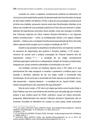 376 | HISTÓRIA CONSTITUCIONAL DA ALEMANHA – Da Constituição da Igreja de São Paulo à Lei Fundamental
Levando em conta a trajetória constitucional pretérita da Alemanha, tal
como já em parte explicitado quando da apresentação das Constituições da Igreja
de São Paulo (1849) e de Weimar (1919), a ideia de uma jurisdição constitucional
já tinha uma tradição, porquanto mesmo antes das Constituições referidas, já se
falava nas virtudes de uma proteção judiciária em face dos que exercem o poder,
ademais de experiências concretas nesse sentido, como, por exemplo, no âmbito
dos Tribunais Imperiais do Sacro Império Romano-Germânico e em algumas
ordens constitucionais – como na Confederação Alemã e em alguns Estados
alemães -, embora uma Jurisdição Constitucional especializada de fato e de modo
efetivo apenas tenha surgido com a criação e instalação do TCF448
.
Quanto a sua posição na arquitetura constitucional e, em especial, na esfera
do esquema de organização dos poderes e funções estatais, o TCF ocupa –
inclusive de acordo com a própria concepção do Tribunal (todavia alvo de
importantes críticas 449
) - a condição de um órgão constitucional
(Verfassungsorgan) autônomo e independente, dotado de funções jurisdicionais,
integrado por Juízes somente submetidos à Constituição e às Leis450
.
Tal condição, contudo, em hipótese alguma situa o TCF sobre a LF, que
precisamente lhe cabe assegurar e constitui o parâmetro e moldura para a sua
atuação e decisões, ademais de ser um órgão criado e constituído pela
Constituição, de tal sorte que a autoridade da Corte repousa na autoridade da LF,
não assumindo – importa destacar – a condição de um “quarto Poder”, muito
embora tal qualificativo não raramente lhe seja atribuída451
.
Dito de outro modo, o TCF não é um órgão que tenha como função dirigir e
fazer Política, mas sim, uma Instância de controle, que não pode agir por iniciativa
própria e que, embora parte do Poder Judiciário, ocupa um status particular,
porquanto, diferentemente dos demais Tribunais (inclusive Superiores) não se
encontra vinculado ao Ministério da Justiça ou outra pasta, tendo autonomia
448
Cf., por todos, SCHLAICH, Klaus; KORIOTH, Stefan. Das Bundesverfassungsgericht. Stellung,
Verfahren, Entscheidungen, 8. ed., München: C.H. Beck, 2010, p.18.
449
Ibidem, p. 20.
450
Cf. por todos HILLGRUBER, Christian; GOOS, Christoph. Verfassungsprozessrecht, Heidelberg:
C.F. Müller, 2003, p. 1.
451
SCHLAICH, Klaus; KORIOTH, Stefan. Das Bundesverfassungsgericht, op. cit., p. 20-21. No
mesmo sentido, LIMBACH, Jutta. Das Bundesverfassungsgericht, op. cit., p.
 