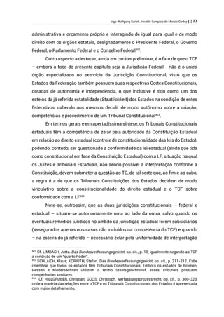 Ingo Wolfgang Sarlet; Arnaldo Sampaio de Morais Godoy | 377
administrativa e orçamento próprio e interagindo de igual para igual e de modo
direito com os órgãos estatais, designadamente o Presidente Federal, o Governo
Federal, o Parlamento Federal e o Conselho Federal452
.
Outro aspecto a destacar, ainda em caráter preliminar, é o fato de que o TCF
– embora o foco do presente capítulo seja a Jurisdição Federal - não é o único
órgão especializado no exercício da Jurisdição Constitucional, visto que os
Estados da Federação também possuem suas respectivas Cortes Constitucionais,
dotadas de autonomia e independência, o que inclusive é tido como um dos
esteios da já referida estatalidade (Staatlichkeit) dos Estados na condição de entes
federativos, cabendo aos mesmos decidir de modo autônomo sobre a criação,
competências e procedimento de um Tribunal Constitucional453
.
Em termos gerais e em apertadíssima síntese, os Tribunais Constitucionais
estaduais têm a competência de zelar pela autoridade da Constituição Estadual
em relação ao direito estadual (controle de constitucionalidade das leis do Estado),
podendo, contudo, ser questionada a conformidade da lei estadual (ainda que tida
como constitucional em face da Constituição Estadual) com a LF, situação na qual
os Juízes e Tribunais Estaduais, não sendo possível a interpretação conforme a
Constituição, devem submeter a questão ao TC, de tal sorte que, ao fim e ao cabo,
a regra é a de que os Tribunais Constituições dos Estados decidem de modo
vinculativo sobre a constitucionalidade do direito estadual e o TCF sobre
conformidade com a LF454
.
Note-se, outrossim, que as duas jurisdições constitucionais – federal e
estadual – situam-se autonomamente uma ao lado da outra, salvo quando os
eventuais remédios jurídicos no âmbito da jurisdição estadual forem subsidiários
(assegurados apenas nos casos não incluídos na competência do TCF) e quando
– na esteira do já referido – necessário zelar pela uniformidade de interpretação
452
Cf. LIMBACH, Jutta. Das Bundesverfassungsgericht, op. cit., p. 19, igualmente negando ao TCF
a condição de um “quarto Poder”.
453
SCHLAICH, Klaus; KORIOTH, Stefan. Das Bundesverfassungsgericht, op. cit., p. 211-212. Cabe
relembrar que todos os estados têm Tribunais Constitucionais. Embora os estados de Bremen,
Hessen e Niedersachsen utilizem o termo Staatsgerichtshof, esses Tribunais possuem
competências similares.
454
Cf. HILLGRUBER, Christian; GOOS, Christoph. Verfassungsprozessrecht, op. cit., p. 300-323,
onde a matéria das relações entre o TCF e os Tribunais Constitucionais dos Estados é apresentada
com maior detalhamento,
 