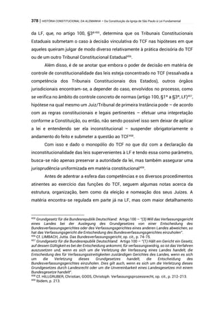 378 | HISTÓRIA CONSTITUCIONAL DA ALEMANHA – Da Constituição da Igreja de São Paulo à Lei Fundamental
da LF, que, no artigo 100, §3º455
, determina que os Tribunais Constitucionais
Estaduais submetam o caso à decisão vinculativa do TCF nas hipóteses em que
aqueles queiram julgar de modo diverso relativamente à prática decisória do TCF
ou de um outro Tribunal Constitucional Estadual456
.
Além disso, é de se anotar que embora o poder de decisão em matéria de
controle de constitucionalidade das leis esteja concentrado no TCF (ressalvada a
competência dos Tribunais Constitucionais dos Estados), outros órgãos
jurisdicionais encontram-se, a depender do caso, envolvidos no processo, como
se verifica no âmbito do controle concreto de normas (artigo 100, §1º a §3º, LF)457
,
hipótese na qual mesmo um Juiz/Tribunal de primeira Instância pode – de acordo
com as regras constitucionais e legais pertinentes – efetuar uma intepretação
conforme a Constituição, ou então, não sendo possível isso sem deixar de aplicar
a lei e entendendo ser ela inconstitucional – suspender obrigatoriamente o
andamento do feito e submeter a questão ao TCF458
.
Com isso e dado o monopólio do TCF no que diz com a declaração da
inconstitucionalidade das leis supervenientes à LF e tendo essa como parâmetro,
busca-se não apenas preservar a autoridade da lei, mas também assegurar uma
jurisprudência uniformizada em matéria constitucional459
.
Antes de adentrar a esfera das competências e os diversos procedimentos
atinentes ao exercício das funções do TCF, seguem algumas notas acerca da
estrutura, organização, bem como da eleição e nomeação dos seus Juízes. A
matéria encontra-se regulada em parte já na LF, mas com maior detalhamento
455
Grundgesetz für die Bundesrepublik Deutschland: Artigo 100 – “(3) Will das Verfassungsgericht
eines Landes bei der Auslegung des Grundgesetzes von einer Entscheidung des
Bundesverfassungsgerichtes oder des Verfassungsgerichtes eines anderen Landes abweichen, so
hat das Verfassungsgericht die Entscheidung des Bundesverfassungsgerichtes einzuholen”.
456
Cf. LIMBACH, Jutta. Das Bundesverfassungsgericht, op. cit., p. 74-75.
457
Grundgesetz für die Bundesrepublik Deutschland: Artigo 100 – “(1) Hält ein Gericht ein Gesetz,
auf dessen Gültigkeit es bei der Entscheidung ankommt, für verfassungswidrig, so ist das Verfahren
auszusetzen und, wenn es sich um die Verletzung der Verfassung eines Landes handelt, die
Entscheidung des für Verfassungsstreitigkeiten zuständigen Gerichtes des Landes, wenn es sich
um die Verletzung dieses Grundgesetzes handelt, die Entscheidung des
Bundesverfassungsgerichtes einzuholen. Dies gilt auch, wenn es sich um die Verletzung dieses
Grundgesetzes durch Landesrecht oder um die Unvereinbarkeit eines Landesgesetzes mit einem
Bundesgesetze handelt”.
458
Cf. HILLGRUBER, Christian; GOOS, Christoph. Verfassungsprozessrecht, op. cit., p. 212-213.
459
Ibidem, p. 213.
 