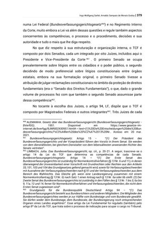 Ingo Wolfgang Sarlet; Arnaldo Sampaio de Morais Godoy | 379
numa Lei Federal (Bundesverfassungsgerichtsgesetz460
) e no Regimento Interno
da Corte, muito embora a Lei vá além dessas questões e regule também aspectos
concernentes às competências, o processo e o procedimento, decisões e sua
autoridade e tudo o mais que lhe diga respeito.
No que diz respeito à sua estruturação e organização interna, o TCF é
composto por dois Senados, cada um integrado por oito Juízes, incluídos aqui o
Presidente e Vice-Presidente da Corte 461
. O primeiro Senado se ocupa
prevalentemente sobre litígios entre os cidadãos e o poder público, o segundo
decidindo de modo preferencial sobre litígios constitucionais entre órgãos
estatais, embora na sua formatação original, o primeiro Senado tivesse a
atribuição de julgar reclamações constitucionais no âmbito da proteção de direitos
fundamentais (era o “Senado dos Direitos Fundamentais”), o que, dado o grande
volume de processos fez com que também o segundo Senado assumisse parte
dessa competência462
.
No tocante à escolha dos Juízes, o artigo 94, LF, dispõe que o TCF é
composto por Magistrados Federais e outros integrantes463
. Três Juízes de cada
460
ALEMANHA. Gesetz über das Bundesverfassungsgericht (Bundesverfassungsgerichtsgesetz -
BVerfGG). 1951. Disponível em https://www.gesetze-im-
internet.de/bverfgg/BJNR002430951.html#:~:text=(1)%20Die%20Entscheidungen%20des%20Bun
desverfassungsgerichts,F%C3%A4llen%20des%20%C2%A7%2013%20Nr.. Acesso em: 20 mar.
2021.
461
Bundesverfassungsgerichtsgesetz: Artigo 15 - “(1) Der Präsident des
Bundesverfassungsgerichts und der Vizepräsident führen den Vorsitz in ihrem Senat. Sie werden
von dem dienstältesten, bei gleichem Dienstalter von dem lebensältesten anwesenden Richter des
Senats vertreten”.
462
LIMBACH, Jutta. Das Bundesverfassungsgericht, op. cit., p. 20-21. A seguir, trascreve-se o
artigo 14 da Lei do TCF que determina as competências de cada Senado.
Bundesverfassungsgerichtsgesetz: Artigo 14 – “(1) Der Erste Senat des
Bundesverfassungsgerichts ist zuständig für Normenkontrollverfahren (§ 13 Nr. 6 und 11), in denen
überwiegend die Unvereinbarkeit einer Vorschrift mit Grundrechten oder Rechten aus den Artikeln
33, 101, 103 und 104 des Grundgesetzes geltend gemacht wird, sowie für Verfassungsbeschwerden
mit Ausnahme der Verfassungsbeschwerden nach § 91 und der Verfassungsbeschwerden aus dem
Bereich des Wahlrechts. Das Gleiche gilt, wenn eine Landesregierung zusammen mit einem
Normenkontrollantrag (§ 13 Nr. 6) nach Satz 1 einen Antrag nach § 13 Nr. 6a oder 6b stellt. (2) Der
Zweite Senat des Bundesverfassungsgerichts ist zuständig in den Fällen des § 13 Nr. 1 bis 5, 6a bis
9, 11a, 12 und 14, ferner für Normenkontrollverfahren und Verfassungsbeschwerden, die nicht dem
Ersten Senat zugewiesen sind”.
463
Grundgesetz für die Bundesrepublik Deutschland: Artigo 94 – “(1) Das
Bundesverfassungsgericht besteht aus Bundesrichtern und anderen Mitgliedern. Die Mitglieder des
Bundesverfassungsgerichtes werden je zur Hälfte vom Bundestage und vom Bundesrate gewählt.
Sie dürfen weder dem Bundestage, dem Bundesrate, der Bundesregierung noch entsprechenden
Organen eines Landes angehören”. Esse artigo da Lei Fundamental foi regulado (também) pelo
artigo 8º da Lei do TCF, que trata sobre o processo de indicação para ocupar o cargo no Tribunal.
 