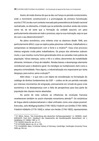 38 | HISTÓRIA CONSTITUCIONAL DA ALEMANHA – Da Constituição da Igreja de São Paulo à Lei Fundamental
Assim, de modo diverso do que se deu na França no período revolucionário,
onde a movimento constitucional e a promulgação da primeira Constituição
escrita (1791) se deu num contexto marcado pela preexistência de Estado nacional
centralizado, na Alemanha, o Estado que se pretendia constituir ainda não existia
como tal, de tal sorte que a formação da unidade assumiu um peso
particularmente relevante em todo o processo, seja na sua motivação, seja no que
diz com o seu desenvolvimento37
.
No plano econômico, uma violenta crise se alastrava desde 1846, ano
particularmente difícil, o que se explica pelas péssimas colheitas; trabalhadores e
camponeses se desesperavam com a fome e a miséria38
. Essa crise provocou
intensa angústia vivida pelos trabalhadores. Os preços dos alimentos subiram
muito, o que resultou numa fome generalizada entre as camadas mais pobres da
população. Várias doenças, como o tifo e a cólera, decorrentes da instabilidade
alimentar, limitaram a força de trabalho. Rendas baixas e desemprego alarmante
contribuíram para o desânimo geral. Os mendigos se multiplicaram, bem como a
pequena criminalidade. Para alguns, a industrialização era responsável por tanta
desgraça; para outros, seria a solução39
.
Além disso – o que veio a ser objeto de consideração na formatação do
catálogo de direitos fundamentais da CISP – cuidou-se de um período marcado
por intensos movimentos de emigração, precisamente em virtude da grave crise
econômica e da desesperança com a falta de perspectivas para boa parte da
população das classes menos abastadas.
Do ponto de vista cultural, as influências da revolução francesa
reverberaram também no assim chamado romantismo alemão40
. Os românticos
de língua alemã substancializaram o ideal unificador como uma utopia possível.
Entre eles, John Wolfgang Goethe (1749-1822), Friedrich von Schiller (1759-1805),
Friedrich Hölderlin (1770-1843) e Johan von Herder (1744-1803), representantes
37
Cf. WAHL, Rainer. “Die Entwicklung des deutschen Verfassungsstaates”. In: ISENSEE, Josef;
KIRCHHOF, Paul (Ed.). Handbuch des Staatsrechts der Bundesrepublik Deutschland, vol. I,
Heidelberg: C.F. Müller, 1987, p. 17.
38
Cf. HUCKO, Elmar M., op. cit., p. 4.
39
Cf. KITCHEN, Martin, op. cit., p. 109.
40
Cf. FULBROOK, Mary. A Concise History of Germany, Cambridge: Cambrigde University Press,
2005, pp. 94 e ss.
 