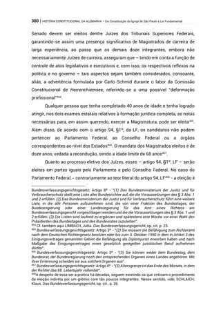 380 | HISTÓRIA CONSTITUCIONAL DA ALEMANHA – Da Constituição da Igreja de São Paulo à Lei Fundamental
Senado devem ser eleitos dentre Juízes dos Tribunais Superiores Federais,
garantindo-se assim uma presença significativa de Magistrados de carreira de
larga experiência, ao passo que os demais doze integrantes, embora não
necessariamente Juízes de carreira, asseguram que – tendo em conta a função de
controle de atos legislativos e executivos e, com isso, os respectivos reflexos na
política e no governo – tais aspectos sejam também considerados, consoante,
aliás, a advertência formulada por Carlo Schmid durante o labor da Comissão
Constitucional de Herrenchiemsee, referindo-se a uma possível “deformação
profissional”464
.
Qualquer pessoa que tenha completado 40 anos de idade e tenha logrado
atingir, nos dois exames estatais relativos à formação jurídica completa, as notas
necessárias para, em assim querendo, exercer a Magistratura, pode ser eleita465
.
Além disso, de acordo com o artigo 94, §1º, da LF, os candidatos não podem
pertencer ao Parlamento Federal, ao Conselho Federal ou a órgãos
correspondentes ao nível dos Estados466
. O mandato dos Magistrados eleitos é de
doze anos, vedada a recondução, sendo a idade limite de 68 anos467
.
Quanto ao processo eletivo dos Juízes, esses – artigo 94, §1º, LF – serão
eleitos em partes iguais pelo Parlamento e pelo Conselho Federal. No caso do
Parlamento Federal, - contrariamente ao teor literal do artigo 94, LF468
- a eleição é
Bundesverfassungsgerichtsgesetz: Artigo 8º - “(1) Das Bundesministerium der Justiz und für
Verbraucherschutz stellt eine Liste aller Bundesrichter auf, die die Voraussetzungen des § 3 Abs. 1
und 2 erfüllen. (2) Das Bundesministerium der Justiz und für Verbraucherschutz führt eine weitere
Liste, in die alle Personen aufzunehmen sind, die von einer Fraktion des Bundestages, der
Bundesregierung oder einer Landesregierung für das Amt eines Richters am
Bundesverfassungsgericht vorgeschlagen werden und die die Voraussetzungen des § 3 Abs. 1 und
2 erfüllen. (3) Die Listen sind laufend zu ergänzen und spätestens eine Woche vor einer Wahl den
Präsidenten des Bundestages und des Bundesrates zuzuleiten”.
464
Cf. também aqui LIMBACH, Jutta. Das Bundesverfassungsgericht, op. cit. p. 23.
465
Bundesverfassungsgerichtsgesetz: Artigo 3º - “(2) Sie müssen die Befähigung zum Richteramt
nach dem Deutschen Richtergesetz besitzen oder bis zum 3. Oktober 1990 in dem in Artikel 3 des
Einigungsvertrages genannten Gebiet die Befähigung als Diplomjurist erworben haben und nach
Maßgabe des Einigungsvertrages einen gesetzlich geregelten juristischen Beruf aufnehmen
dürfen”.
466
Bundesverfassungsgerichtsgesetz: Artigo 3º - “(3) Sie können weder dem Bundestag, dem
Bundesrat, der Bundesregierung noch den entsprechenden Organen eines Landes angehören. Mit
ihrer Ernennung scheiden sie aus solchen Organen aus”.
467
Bundesverfassungsgerichtsgesetz: Artigo 4º - “(3) Altersgrenze ist das Ende des Monats, in dem
der Richter das 68. Lebensjahr vollendet”.
468
A despeito de essa ser a prática há décadas, seguem existindo os que criticam o procedimento
da eleição indireta por um grêmio com tão poucos integrantes. Nesse sentido, vide, SCHLAICH,
Klaus. Das Bundesverfassungsgericht, op. cit., p. 26.
 