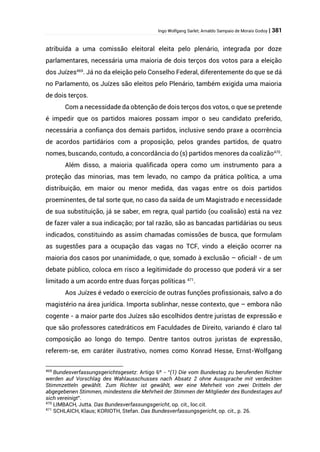 Ingo Wolfgang Sarlet; Arnaldo Sampaio de Morais Godoy | 381
atribuída a uma comissão eleitoral eleita pelo plenário, integrada por doze
parlamentares, necessária uma maioria de dois terços dos votos para a eleição
dos Juízes469
. Já no da eleição pelo Conselho Federal, diferentemente do que se dá
no Parlamento, os Juízes são eleitos pelo Plenário, também exigida uma maioria
de dois terços.
Com a necessidade da obtenção de dois terços dos votos, o que se pretende
é impedir que os partidos maiores possam impor o seu candidato preferido,
necessária a confiança dos demais partidos, inclusive sendo praxe a ocorrência
de acordos partidários com a proposição, pelos grandes partidos, de quatro
nomes, buscando, contudo, a concordância do (s) partidos menores da coalizão470
.
Além disso, a maioria qualificada opera como um instrumento para a
proteção das minorias, mas tem levado, no campo da prática política, a uma
distribuição, em maior ou menor medida, das vagas entre os dois partidos
proeminentes, de tal sorte que, no caso da saída de um Magistrado e necessidade
de sua substituição, já se saber, em regra, qual partido (ou coalisão) está na vez
de fazer valer a sua indicação; por tal razão, são as bancadas partidárias ou seus
indicados, constituindo as assim chamadas comissões de busca, que formulam
as sugestões para a ocupação das vagas no TCF, vindo a eleição ocorrer na
maioria dos casos por unanimidade, o que, somado à exclusão – oficial! - de um
debate público, coloca em risco a legitimidade do processo que poderá vir a ser
limitado a um acordo entre duas forças políticas 471
.
Aos Juízes é vedado o exercício de outras funções profissionais, salvo a do
magistério na área jurídica. Importa sublinhar, nesse contexto, que – embora não
cogente - a maior parte dos Juízes são escolhidos dentre juristas de expressão e
que são professores catedráticos em Faculdades de Direito, variando é claro tal
composição ao longo do tempo. Dentre tantos outros juristas de expressão,
referem-se, em caráter ilustrativo, nomes como Konrad Hesse, Ernst-Wolfgang
469
Bundesverfassungsgerichtsgesetz: Artigo 6º - “(1) Die vom Bundestag zu berufenden Richter
werden auf Vorschlag des Wahlausschusses nach Absatz 2 ohne Aussprache mit verdeckten
Stimmzetteln gewählt. Zum Richter ist gewählt, wer eine Mehrheit von zwei Dritteln der
abgegebenen Stimmen, mindestens die Mehrheit der Stimmen der Mitglieder des Bundestages auf
sich vereinigt”.
470
LIMBACH, Jutta. Das Bundesverfassungsgericht, op. cit., loc.cit.
471
SCHLAICH, Klaus; KORIOTH, Stefan. Das Bundesverfassungsgericht, op. cit., p. 26.
 