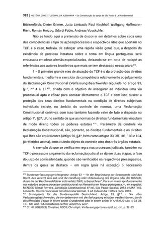 382 | HISTÓRIA CONSTITUCIONAL DA ALEMANHA – Da Constituição da Igreja de São Paulo à Lei Fundamental
Böckenförde, Dieter Grimm, Jutta Limbach, Paul Kirchhof, Wolfgang Hoffmann-
Riem, Roman Herzog, Udo di Fabio, Andreas Vosskuhle.
Não se tendo aqui a pretensão de discorrer em detalhes sobre cada uma
das competências e tipo de ações/processos e respectivos ritos que aportam no
TCF, é o caso, todavia, de esboçar uma rápida visão geral, que, a despeito da
existência de preciosa literatura sobre o tema em língua portuguesa, será
embasada em obras alemãs especializadas, deixando-se em nota de rodapé as
referências aos autores brasileiros que mais se tem destacado nessa seara472
.
1 - O primeiro grande eixo de atuação do TCF é o da proteção dos direitos
fundamentais, mediante o exercício da competência relativamente ao julgamento
da Reclamação Constitucional (Verfassungsbeschwerde) regulada no artigo 93,
§1º, nº 4 a, LF473
, criada com o objetivo de assegurar ao indivíduo uma via
processual apta e eficaz para acessar diretamente o TCF e com isso buscar a
proteção dos seus direitos fundamentais na condição de direitos subjetivos
individuais (existe, no âmbito do controle de normas, uma Reclamação
Constitucional coletiva), com isso também fazendo valer de fato o disposto no
artigo 1°, §3º, LF, no sentido de que as normas de direitos fundamentais vinculam
de modo direito todos os poderes estatais 474
. Parâmetro de controle via
Reclamação Constitucional, são, portanto, os direitos fundamentais e os direitos
que lhes são equivalentes (artigo 20, §4º, bem como artigos 33, 38, 101, 103 e 104,
já referidos acima), constituindo objeto do controle atos dos três órgãos estatais.
A exemplo do que se verifica em regra nos processos judiciais, também no
TCF o processo e julgamento da reclamação judicial se dá em duas etapas, a fase
do juízo de admissibilidade, quando são verificados os respectivos pressupostos,
dentre os quais se destaca – em regra (pois há exceção) o necessário
472
Bundesverfassungsgerichtsgesetz: Artigo 92 – “In der Begründung der Beschwerde sind das
Recht, das verletzt sein soll, und die Handlung oder Unterlassung des Organs oder der Behörde,
durch die der Beschwerdeführer sich verletzt fühlt, zu bezeichnen”. Para um maior aprofundamento
nos estudos sobre o processo constitucional na Alemanha em língua portuguesa, v., em especial,
MENDES, Gilmar Ferreira. Jurisdição Constitucional, 6º ed., São Paulo: Saraiva, 2013, e MARTINS,
Leonardo. Direito Processual Constitucional Alemão. 2 ed. Indaiatuba: Editora Foco, 2018.
473
Grundgesetz für die Bundesrepublik Deutschland: Artigo 93, §1º - “4a. über
Verfassungsbeschwerden, die von jedermann mit der Behauptung erhoben werden können, durch
die öffentliche Gewalt in einem seiner Grundrechte oder in einem seiner in Artikel 20 Abs. 4, 33, 38,
101, 103 und 104 enthaltenen Rechte verletzt zu sein”.
474
Cf. HILLGRUBER, Christian; GOOS, Christoph. Verfassungsprozessrecht, op. cit., p. 32-33.
 