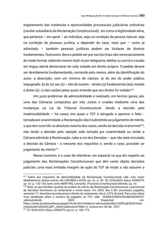 Ingo Wolfgang Sarlet; Arnaldo Sampaio de Morais Godoy | 383
esgotamento das instâncias e oportunidades processuais judiciárias ordinárias
(caráter subsidiário da Reclamação Constitucional), em como a legitimidade ativa,
que pertence – em geral – ao indivíduo, seja na condição de pessoa natural, seja
na condição de pessoas jurídica, a depender do caso, visto que – como já
adiantado – também pessoas jurídicas podem ser titulares de direitos
fundamentais. Outrossim, deve o pedido ser por escrito (mas não necessariamente
de modo formal, cabendo mesmo fazê-lo por telegrama, telefax ou outro) e vazado
em língua alemã demonstrar ter sido violado em direito próprio. O pedido deverá
ser devidamente fundamentando, contendo pelo menos, além da identificação do
autor, a descrição, com um mínimo de clareza: a) do ato do poder público
impugnado; b) do (s) seu (s) - não de outrem - direito (s) fundamental (ais) violado
e direto (s); c) das razões pelas quais entende que seu direito foi violado475
.
Um juízo preliminar de admissibilidade é realizado, em termos gerais, por
uma das Câmaras compostos por três Juízes e criadas mediante uma das
mudanças na Lei do Tribunal Constitucional. Sendo a decisão pela
inadmissibilidade – há casos nos quais o TCF é obrigado a apreciar o feito -
tomada por unanimidade, a Reclamação não é submetida ao julgamento de mérito,
o que tem ocorrido na absoluta maioria dos casos, sendo tal decisão irrecorrível476
;
não tendo a decisão pela rejeição sido tomada por unanimidade ou tendo a
Câmara admitido a Reclamação, cabe a um dos Senados – que não está vinculado
à decisão da Câmara - o reexame dos requisitos e, sendo o caso, proceder ao
julgamento do mérito477
.
Nesse contexto, é o caso de relembrar, em especial no que diz respeito ao
julgamento das Reclamações Constitucionais que têm como objeto decisões
judiciais, uma mais limitada margem de ação do TCF de modo a não assumir a
475
Sobre aos requisitos de admissibilidade da Reclamação Constitucional vide, com maior
detalhamento, dentre outros, HILLGRUBER e GOOS, op. cit., p. 34- 92; SCHLAICH, Klaus; KORIOTH,
op. cit. p. 133-163, bem como MARTINS, Leonardo. Processo Constitucional Alemão, op. cit.
476
Note-se que também quando da análise do mérito da Reclamação Constitucional, o percentual
de decisões favoráveis ao reclamante é muito baixo. Em 2020, dos 5.361 processos julgados,
somente 111 decisões reconheceram o direito do reclamante, isto é, 2,07% do total. Para uma nálise
mais detalhada sobre o número de julgados no TCF, vide: BUNDESVERFASSUNGSGERICHT.
Jahresstatistik 2020. Disponível em:
https://www.bundesverfassungsgericht.de/DE/Verfahren/Jahresstatistiken/2020/gb2020/Gesa
mtstatistik%202020.pdf?__blob=publicationFile&v=2. Acesso em: 06 abr. 2021.
477
Cf. SCHLAICH, Klaus; KORIOTH, op cit., p. 165-173.
 