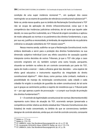 384 | HISTÓRIA CONSTITUCIONAL DA ALEMANHA – Da Constituição da Igreja de São Paulo à Lei Fundamental
condição de uma super instância revisional 478
, em qualquer dos casos
restringindo-se ao exame de questões de relevância constitucional substancial479
.
Note-se, ainda nessa quadra, que no âmbito da Reclamação Constitucional o TCF
não se ocupa da aplicação do direito infraconstitucional, coisa que é da
competência das Instâncias judiciárias ordinárias, de tal sorte que àquele cabe
decidir, no caso que lhe é submetido, se o Tribunal de origem considerou e aplicou
de modo adequado as normas e os parâmetros dos direitos fundamentais, o que,
por sua vez, justifica a necessidade, já lembrada, de esgotamento da via judiciária
ordinária e a atuação subsidiária do TCF nesses casos480
.
Nessa mesma senda, sublinha-se que a Reclamação Constitucional, muito
embora destinada a servir para a proteção dos direitos fundamentais na sua
dimensão subjetivo-individual (com seu efeito casuístico de cassação quando
interposta contra decisões de outros Tribunais, já que o TCF não julga o caso
concreto originário em si), também cumpre uma outra função, porquanto,
situando-se também na esfera de um controle concentrado por parte do TCF,
opera de modo a exercer – dada a eficácia geral das decisões - uma espécie de
efeito geral educativo e instrumento específico da integridade do direito
constitucional objetivo481
. Além disso, como pontua Jutta Limbach, mediante a
possibilidade do manejo da reclamação constitucional, cada cidadã e cada
cidadão foi erigido à condição de guardião da ordem constitucional, de tal sorte
que é graças ao sentimento jurídico e espírito de resistência que o Tribunal pode
vir – por agir apenas a partir de provocação – a cumprir sua função de proteção
dos direitos fundamentais482
.
2 – O controle da legitimidade constitucional de normas (Normenkontrolle)
representa outro bloco de atuação do TCF, ocorrendo sempre (preservada a
competência similar relativa ao direito estadual dos Tribunais Constitucionais dos
Estados) de modo concentrado, no âmbito do que se convencionou também
designar de controle abstrato, ainda que, em nível de controle concreto, consoante
478
Ibidem, p. 177 e ss.
479
Ibidem, p. 173-176.
480
Cf. LIMBACH, Jutta. Das Bundesverfassungsgericht, op. cit., p. 37-38.
481
Cf., novamente, SCHLAICH, Klaus; KORIOTH, Stefan, op. cit, p. 173-174.
482
Cf. LIMBACH, Jutta. Das Bundesverfassungsgericht, op. cit., p. 36.
 