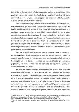Ingo Wolfgang Sarlet; Arnaldo Sampaio de Morais Godoy | 385
já referido, os demais Juízes e Tribunais possam realizar uma espécie de Juízo
positivo (reconhecer a constitucionalidade da norma aplicada ou interpretá-la em
conformidade com a LF), mas jamais negativo de constitucionalidade, devendo
sustar o feito e submetê-lo ao crivo do TCF.
Uma primeira observação, comum às duas modalidades de controle, é que,
diferentemente do que ocorre com a reclamação constitucional, é que se trata da
tarefa cometida ao TCF no sentido de assegurar o primado e supremacia da LF e
averiguar, nessa perspectiva, a legitimidade constitucional de leis e atos
normativos, evidenciando-se, portanto, de modo contundente, o conhecido e tão
discutido embate entre o poder legislativo e o poder dos Juízes (assim como entre
Direito e Política)483
, assim como o igualmente e historicamente controvertido
problema da legitimação democrática da jurisdição constitucional, da assim
chamada judicialização da Política e politização da Justiça, temais sobre os quais
já se verteram oceanos de tinta484
.
Sem que se possa aqui desenvolver o tema, o que se propõe, na sequência,
dada a coexistência de ambas as possibilidades de controle, cada qual, contudo, a
despeito dos elementos em comum, com suas peculiaridades relativamente à
legitimação ativa e demais condições de admissibilidade, procedimento,
julgamento, etc; uma sumaríssima apresentação de alguns dos principais
elementos de cada uma delas.
No caso do controle abstrato e concentrado de normas (das abstrakte
Normenkontrollverfahren), se está diante de um controle de natureza
eminentemente objetivo, que se verifica de modo desvinculado de um determinado
litígio em concreto, mediante o qual se busca afirmar o primado da constituição e
assegurar a integridade da ordem jurídica485
. Diferentemente do que se dá no caso
do controle concreto, somente poderá ser submetido ao TCF por um número muito
limitado de legitimados ativos, designadamente pelo Governo Federal ou pelos
Governos estaduais, bem como por um pedido formulado por pelo menos um
483
Vide, por todos, JESTAEDT, Matthias; LEPSIUS, Oliver. Das entgrenzte Gericht: Eine kritische
Bilanz nach sechzig Jahren Bundesverfassungsgericht, Berlim: Suhrkamp, 2011.
484
Cf. dentre tantos, LIMBACH, Jutta. Das Bundesverfassungsgericht, op. cit., p. 49.
485
Cf., por todos, HILLGRUBER, Christian; GOOS, Christoph. Verfassungsprozessrecht, op. cit., p.
187.
 