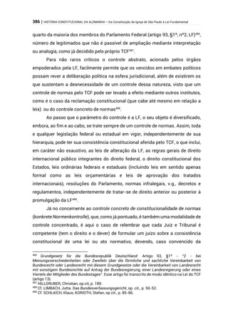 386 | HISTÓRIA CONSTITUCIONAL DA ALEMANHA – Da Constituição da Igreja de São Paulo à Lei Fundamental
quarto da maioria dos membros do Parlamento Federal (artigo 93, §1º, nº2, LF)486
,
número de legitimados que não é passível de ampliação mediante interpretação
ou analogia, como já decidido pelo próprio TCF487
.
Para não raros críticos o controle abstrato, acionado pelos órgãos
empoderados pela LF, facilmente permite que os vencidos em embates políticos
possam rever a deliberação política na esfera jurisdicional, além de existirem os
que sustentam a desnecessidade de um controle dessa natureza, visto que um
controle de normas pelo TCF pode ser levado a efeito mediante outros institutos,
como é o caso da reclamação constitucional (que cabe até mesmo em relação a
leis) ou do controle concreto de normas488
.
Ao passo que o parâmetro do controle é a LF, o seu objeto é diversificado,
embora, ao fim e ao cabo, se trate sempre de um controle de normas. Assim, toda
e qualquer legislação federal ou estadual em vigor, independentemente de sua
hierarquia, pode ter sua consistência constitucional aferida pelo TCF, o que inclui,
em caráter não exaustivo, as leis de alteração da LF, as regras gerais de direito
internacional público integrantes do direito federal, o direito constitucional dos
Estados, leis ordinárias federais e estaduais (incluindo leis em sentido apenas
formal como as leis orçamentárias e leis de aprovação dos tratados
internacionais), resoluções do Parlamento, normas infralegais, v.g., decretos e
regulamentos, independentemente de tratar-se de direito anterior ou posterior à
promulgação da LF489
.
Já no concernente ao controle concreto de constitucionalidade de normas
(konkrete Normenkontrolle), que, como já pontuado, é também uma modalidade de
controle concentrado, é aqui o caso de relembrar que cada Juiz e Tribunal é
competente (tem o direito e o dever) de formular um juízo sobre a consistência
constitucional de uma lei ou ato normativo, devendo, caso convencido da
486
Grundgesetz für die Bundesrepublik Deutschland: Artigo 93, §1º - “2 - bei
Meinungsverschiedenheiten oder Zweifeln über die förmliche und sachliche Vereinbarkeit von
Bundesrecht oder Landesrecht mit diesem Grundgesetze oder die Vereinbarkeit von Landesrecht
mit sonstigem Bundesrechte auf Antrag der Bundesregierung, einer Landesregierung oder eines
Viertels der Mitglieder des Bundestages”. Esse artigo foi transcrito de modo idêntico na Lei do TCF
(artigo 13).
487
HILLGRUBER, Christian, op.cit, p. 189.
488
Cf. LIMBACH, Jutta. Das Bundesverfassungsgericht, op. cit., p. 50-52.
489
Cf. SCHLAICH, Klaus; KORIOTH, Stefan, op.cit., p. 85-86.
 