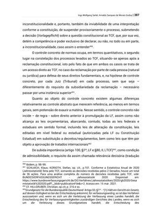 Ingo Wolfgang Sarlet; Arnaldo Sampaio de Morais Godoy | 387
inconstitucionalidade e, portanto, também da inviabilidade de uma interpretação
conforme a constituição, de suspender provisoriamente o processo, submetendo
a decisão (Vorlagepflicht) sobre a questão constitucional ao TCF, que, por sua vez,
detém a competência e poder exclusivo de declarar, ou não, no todo ou em parte,
a inconstitucionalidade, caso assim o entender490
.
O controle concreto de normas ocupa, em termos quantitativos, o segundo
lugar na constelação dos processos levados ao TCF, situando-se apenas após a
reclamação constitucional, isto pelo fato de que em ambos os casos se trata de
um acesso direto ao TCF, no caso da reclamação por parte de cada pessoa (natural
ou jurídica) para defesa de seus direitos fundamentais, e, na hipótese de controle
concreto, por cada Juiz (Tribunal) em cada processo, sem que seja –
diferentemente do requisito da subsidiariedade da reclamação – necessário
passar por uma instância superior491
.
Quanto ao objeto do controle concreto existem algumas diferenças
relativamente ao controle abstrato que merecem referência, ao menos em termos
gerais, sem pretensão de exaurir a matéria. Nesse sentido, o controle concreto não
incide – de regra - sobre direito anterior à promulgação da LF, assim como não
alcança as leis orçamentárias, abarcando, contudo, todas as leis federais e
estaduais em sentido formal, incluindo leis de alteração da constituição, leis
editadas em nível federal ou estadual (autorizadas pela LF ou Constituição
Estadual) em substituição a decretos/regulamentos, bem como leis que têm por
objeto a aprovação de tratados internacionais492
De subida importância (artigo 100, §1º, LF e §80, II, LTCF)493
, como condição
de admissibilidade, o requisito da assim chamada relevância decisória (tradução
490
Ibidem, p. 98-99.
491
SCHLAICH, Klaus; KORIOTH, Stefan, op. cit., p.101. Conforme a Estatística Anual de 2020
(Jahresstatistik) feita pelo TCF, somando as decisões recebidas pelos 2 Senados, houve um total
de 36 ações. Para uma análise completa do número de decisões recebidas pelo TCF, vide:
BUNDESVERFASSUNGSGERICHT - Jahresstatistik 2020. Disponível em:
https://www.bundesverfassungsgericht.de/DE/Verfahren/Jahresstatistiken/2020/gb2020/Gesa
mtstatistik%202020.pdf?__blob=publicationFile&v=2. Acesso em: 15 mar. 2021.
492
Cf. HILLGRUBER, Christian, op.cit, p. 216 e ss.
493
Grundgesetz für die Bundesrepublik Deutschland: Artigo 93, §1º - “(1) Hält ein Gericht ein Gesetz,
auf dessen Gültigkeit es bei der Entscheidung ankommt, für verfassungswidrig, so ist das Verfahren
auszusetzen und, wenn es sich um die Verletzung der Verfassung eines Landes handelt, die
Entscheidung des für Verfassungsstreitigkeiten zuständigen Gerichtes des Landes, wenn es sich
um die Verletzung dieses Grundgesetzes handelt, die Entscheidung des
 