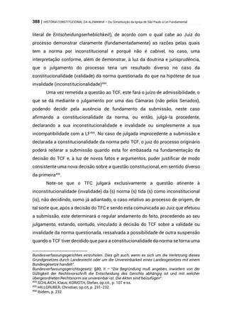 388 | HISTÓRIA CONSTITUCIONAL DA ALEMANHA – Da Constituição da Igreja de São Paulo à Lei Fundamental
literal de Entscheidungserheblichkeit), de acordo com o qual cabe ao Juiz do
processo demonstrar claramente (fundamentadamente) as razões pelas quais
tem a norma por inconstitucional e porquê não é cabível, no caso, uma
interpretação conforme, além de demonstrar, à luz da doutrina e jurisprudência,
que o julgamento do processo teria um resultado diverso no caso da
constitucionalidade (validade) da norma questionada do que na hipótese de sua
invalidade (inconstitucionalidade)494
.
Uma vez remetida a questão ao TCF, este fará o juízo de admissibilidade, o
que se dá mediante o julgamento por uma das Câmaras (não pelos Senados),
podendo decidir pela ausência de fundamento da submissão, neste caso
afirmando a constitucionalidade da norma, ou então, julgá-la procedente,
declarando a sua inconstitucionalidade e invalidade ou simplesmente a sua
incompatibilidade com a LF495
. No caso de julgada improcedente a submissão e
declarada a constitucionalidade da norma pelo TCF, o juiz do processo originário
poderá reiterar a submissão quando esta for embasada na fundamentação da
decisão do TCF e, à luz de novos fatos e argumentos, puder justificar de modo
consistente uma nova decisão sobre a questão constitucional, em sentido diverso
da primeira496
.
Note-se que o TFC julgará exclusivamente a questão atinente à
inconstitucionalidade (invalidade) da (s) norma (s) tida (s) como inconstitucional
(is), não decidindo, como já adiantado, o caso relativo ao processo de origem, de
tal sorte que, após a decisão do TFC e sendo esta comunicada ao Juiz que efetuou
a submissão, este determinará o regular andamento do feito, procedendo ao seu
julgamento, estando, contudo, vinculado à decisão do TCF sobre a validade ou
invalidade da norma questionada, ressalvada a possibilidade de outra suspensão
quando o TCF tiver decidido que para a constitucionalidade da norma se torna uma
Bundesverfassungsgerichtes einzuholen. Dies gilt auch, wenn es sich um die Verletzung dieses
Grundgesetzes durch Landesrecht oder um die Unvereinbarkeit eines Landesgesetzes mit einem
Bundesgesetze handelt”.
Bundesverfassungsgerichtsgesetz: §80, II – “Die Begründung muß angeben, inwiefern von der
Gültigkeit der Rechtsvorschrift die Entscheidung des Gerichts abhängig ist und mit welcher
übergeordneten Rechtsnorm sie unvereinbar ist. Die Akten sind beizufügen”.
494
SCHLAICH, Klaus; KORIOTH, Stefan, op.cit., p. 107 e ss.
495
HILLGRUBER, Christian, op.cit, p. 231-232.
496
Ibidem, p. 232.
 