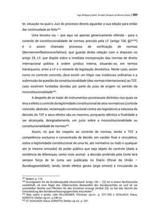 Ingo Wolfgang Sarlet; Arnaldo Sampaio de Morais Godoy | 389
lei, situação na qual o Juiz do processo deverá aguardar a sua edição para então
dar continuidade ao feito497
.
Uma terceira via – que aqui vai apenas genericamente referida - para o
controle de constitucionalidade de normas previsto pela LF (artigo 100, §2º498
)
é o assim chamado processo de verificação de normas
(Normenverifikationsverfahren), que guarda direta relação com o disposto no
artigo 25, LF, que dispõe sobre a imediata incorporação das normas de direito
internacional público à ordem jurídica interna, situando-se, em termos
hierárquicos, entre a LF e o restante da legislação doméstica. Neste caso, assim
como no controle concreto, deve existir um litígio nas instâncias ordinárias e a
submissão da questão da constitucionalidade (das normas internacionais) ao TCF,
caso existirem fundadas dúvidas por parte do juízo de origem no sentido da
inconstitucionalidade499
.
A despeito de se tratar de instrumentos processuais distintos nos quais se
leva a efeito o controle da legitimidade constitucional de atos normativos (controle
concreto, abstrato, reclamação constitucional contra ato legislativo) a natureza da
decisão do TCF e seus efeitos são os mesmos, porquanto idêntica a finalidade a
ser alcançada, designadamente, um juízo sobre a inconstitucionalidade ou
constitucionalidade de normas500
.
Assim, no que diz respeito ao controle de normas, tendo o TCF a
competência exclusiva e concentrada de decidir, em caráter final e vinculativo,
sobre a legitimidade constitucional de uma lei, ato normativo ou todo e qualquer
ato (e mesmo omissão) do poder público que seja objeto do controle (dada a
existência de diferenças, como visto acima) a decisão proferida pela Corte terá
sempre força de lei (uma vez publicada no Diário Oficial da União –
Bundesgesetzblatt), tendo, tendo efeitos gerais (erga omnes) e vinculando as
497
Ibidem, p. 116
498
Grundgesetz für die Bundesrepublik Deutschland: Artigo 100 – “(2) Ist in einem Rechtsstreite
zweifelhaft, ob eine Regel des Völkerrechtes Bestandteil des Bundesrechtes ist und ob sie
unmittelbar Rechte und Pflichten für den Einzelnen erzeugt (Artikel 25), so hat das Gericht die
Entscheidung des Bundesverfassungsgerichtes einzuholen”.
499
Mas sobre o ponto, vide HILLGRUBER, Christian, op.cit., p. 237-250 e SCHLAICH, Klaus;
KORIOTH, Stefan, op.cit., p.240 ss
500
Cf. SCHLAICH, Klaus; KORIOTH, Stefan, op.cit., p. 241.
 
