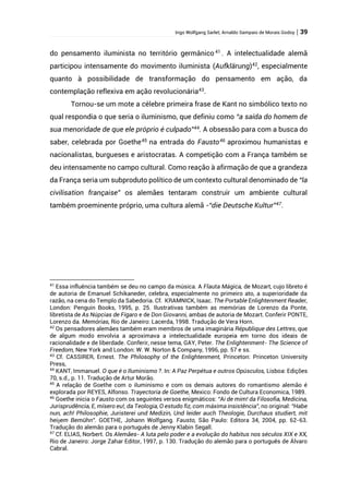 Ingo Wolfgang Sarlet; Arnaldo Sampaio de Morais Godoy | 39
do pensamento iluminista no território germânico 41
. A intelectualidade alemã
participou intensamente do movimento iluminista (Aufklärung)42
, especialmente
quanto à possibilidade de transformação do pensamento em ação, da
contemplação reflexiva em ação revolucionária43
.
Tornou-se um mote a célebre primeira frase de Kant no simbólico texto no
qual respondia o que seria o iluminismo, que definiu como “a saída do homem de
sua menoridade de que ele próprio é culpado”44
. A obsessão para com a busca do
saber, celebrada por Goethe45
na entrada do Fausto46
aproximou humanistas e
nacionalistas, burgueses e aristocratas. A competição com a França também se
deu intensamente no campo cultural. Como reação à afirmação de que a grandeza
da França seria um subproduto político de um contexto cultural denominado de “la
civilisation française” os alemães tentaram construir um ambiente cultural
também proeminente próprio, uma cultura alemã -“die Deutsche Kultur”47.
41
Essa influência também se deu no campo da música. A Flauta Mágica, de Mozart, cujo libreto é
de autoria de Emanuel Schikaneder, celebra, especialmente no primeiro ato, a superioridade da
razão, na cena do Templo da Sabedoria. Cf. KRAMNICK, Isaac. The Portable Enlightenment Reader,
London: Penguin Books, 1995, p. 25. Ilustrativas também as memórias de Lorenzo da Ponte,
libretista de As Núpcias de Fígaro e de Don Giovanni, ambas de autoria de Mozart. Conferir PONTE,
Lorenzo da. Memórias, Rio de Janeiro: Lacerda, 1998. Tradução de Vera Horn.
42
Os pensadores alemães também eram membros de uma imaginária République des Lettres, que
de algum modo envolvia a aproximava a intelectualidade europeia em torno dos ideais de
racionalidade e de liberdade. Conferir, nesse tema, GAY, Peter. The Enlightenment- The Science of
Freedom, New York and London: W. W. Norton & Company, 1996, pp. 57 e ss.
43
Cf. CASSIRER, Ernest. The Philosophy of the Enlightenment, Princeton: Princeton University
Press,
44
KANT, Immanuel. O que é o Iluminismo ?. In: A Paz Perpétua e outros Opúsculos, Lisboa: Edições
70, s.d., p. 11. Tradução de Artur Morão.
45
A relação de Goethe com o iluminismo e com os demais autores do romantismo alemão é
explorada por REYES, Alfonso. Trayectoria de Goethe, Mexico: Fondo de Cultura Economica, 1989.
46
Goethe inicia o Fausto com os seguintes versos enigmáticos: “Ai de mim! da Filosofia, Medicina,
Jurisprudência, E, mísero eu!, da Teologia, O estudo fiz, com máxima insistência”, no original: “Habe
nun, ach! Philosophie, Juristerei und Medizin, Und leider auch Theologie, Durchaus studiert, mit
heiȿem Bemühn”. GOETHE, Johann Wolfgang. Fausto, São Paulo: Editora 34, 2004, pp. 62-63.
Tradução do alemão para o português de Jenny Klabin Segall.
47
Cf. ELIAS, Norbert. Os Alemães- A luta pelo poder e a evolução do habitus nos séculos XIX e XX,
Rio de Janeiro: Jorge Zahar Editor, 1997, p. 130. Tradução do alemão para o português de Álvaro
Cabral.
 